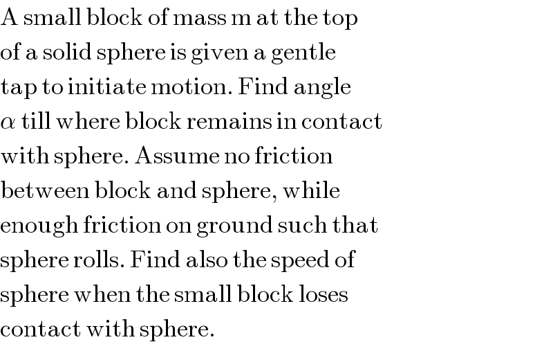 A small block of mass m at the top  of a solid sphere is given a gentle  tap to initiate motion. Find angle  α till where block remains in contact  with sphere. Assume no friction  between block and sphere, while  enough friction on ground such that  sphere rolls. Find also the speed of  sphere when the small block loses  contact with sphere.                   