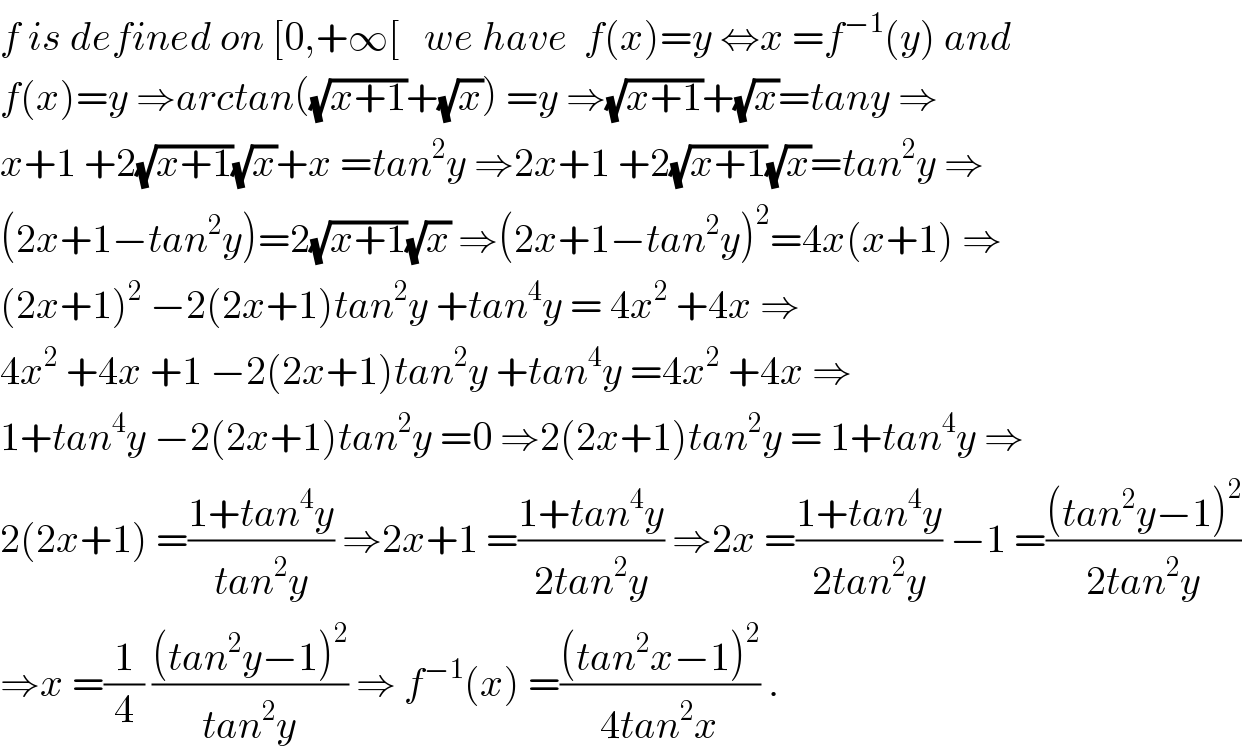 f is defined on [0,+∞[   we have  f(x)=y ⇔x =f^(−1) (y) and   f(x)=y ⇒arctan((√(x+1))+(√x)) =y ⇒(√(x+1))+(√x)=tany ⇒  x+1 +2(√(x+1))(√x)+x =tan^2 y ⇒2x+1 +2(√(x+1))(√x)=tan^2 y ⇒  (2x+1−tan^2 y)=2(√(x+1))(√x) ⇒(2x+1−tan^2 y)^2 =4x(x+1) ⇒  (2x+1)^2  −2(2x+1)tan^2 y +tan^4 y = 4x^2  +4x ⇒  4x^2  +4x +1 −2(2x+1)tan^2 y +tan^4 y =4x^2  +4x ⇒  1+tan^4 y −2(2x+1)tan^2 y =0 ⇒2(2x+1)tan^2 y = 1+tan^4 y ⇒  2(2x+1) =((1+tan^4 y)/(tan^2 y)) ⇒2x+1 =((1+tan^4 y)/(2tan^2 y)) ⇒2x =((1+tan^4 y)/(2tan^2 y)) −1 =(((tan^2 y−1)^2 )/(2tan^2 y))  ⇒x =(1/4) (((tan^2 y−1)^2 )/(tan^2 y)) ⇒ f^(−1) (x) =(((tan^2 x−1)^2 )/(4tan^2 x)) .  
