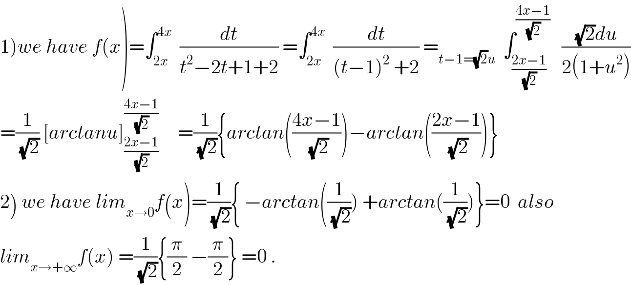 1)we have f(x)=∫_(2x) ^(4x)   (dt/(t^2 −2t+1+2)) =∫_(2x) ^(4x)   (dt/((t−1)^2  +2)) =_(t−1=(√2)u)   ∫_((2x−1)/(√2)) ^((4x−1)/(√2))    (((√2)du)/(2(1+u^2 )))  =(1/(√2)) [arctanu]_((2x−1)/(√2)) ^((4x−1)/(√2))      =(1/(√2)){arctan(((4x−1)/(√2)))−arctan(((2x−1)/(√2)))}  2) we have lim_(x→0) f(x)=(1/(√2)){ −arctan((1/(√2))) +arctan((1/(√2)))}=0  also  lim_(x→+∞) f(x) =(1/(√2)){(π/2) −(π/2)} =0 .  