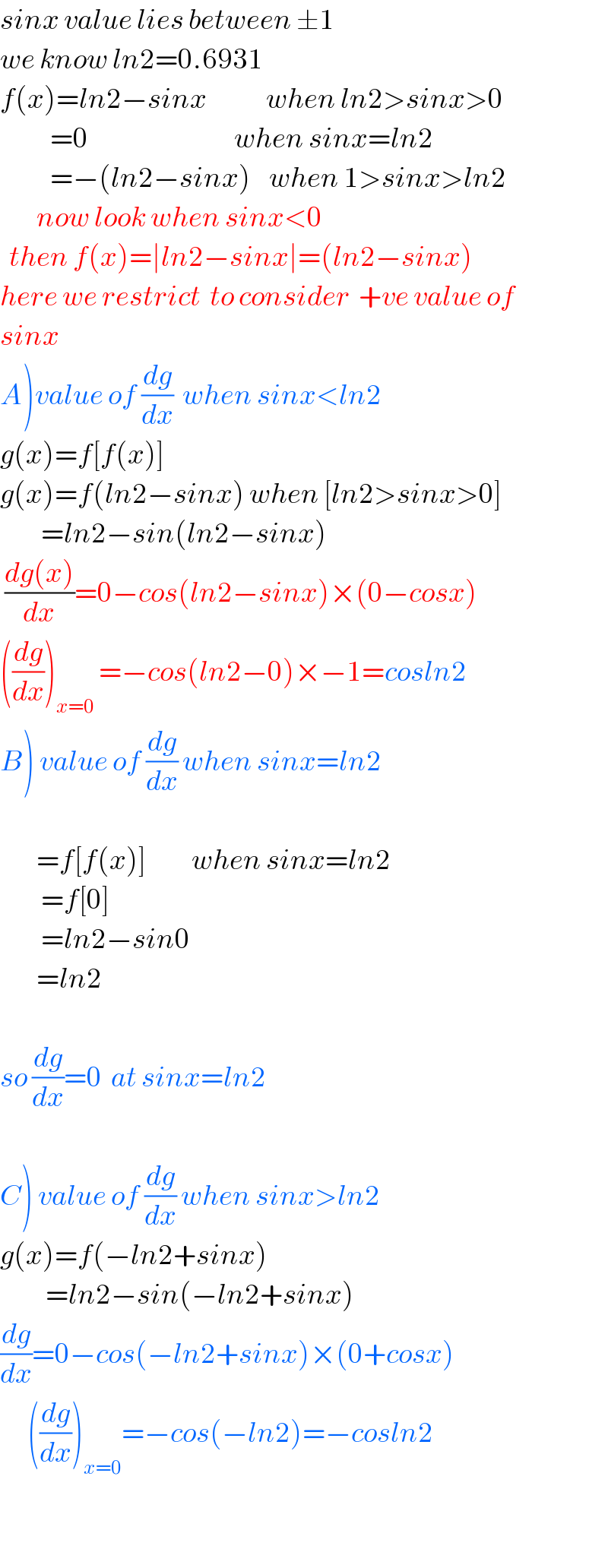 sinx value lies between ±1  we know ln2=0.6931  f(x)=ln2−sinx             when ln2>sinx>0             =0                                when sinx=ln2             =−(ln2−sinx)    when 1>sinx>ln2           now look when sinx<0    then f(x)=∣ln2−sinx∣=(ln2−sinx)  here we restrict  to consider  +ve value of  sinx  A)value of (dg/dx)  when sinx<ln2  g(x)=f[f(x)]  g(x)=f(ln2−sinx) when [ln2>sinx>0]           =ln2−sin(ln2−sinx)   ((dg(x))/dx)=0−cos(ln2−sinx)×(0−cosx)  ((dg/dx))_(x=0)  =−cos(ln2−0)×−1=cosln2  B) value of (dg/dx) when sinx=ln2            =f[f(x)]          when sinx=ln2           =f[0]                          =ln2−sin0          =ln2    so (dg/dx)=0  at sinx=ln2    C) value of (dg/dx) when sinx>ln2  g(x)=f(−ln2+sinx)            =ln2−sin(−ln2+sinx)  (dg/dx)=0−cos(−ln2+sinx)×(0+cosx)        ((dg/dx))_(x=0) =−cos(−ln2)=−cosln2                                                      