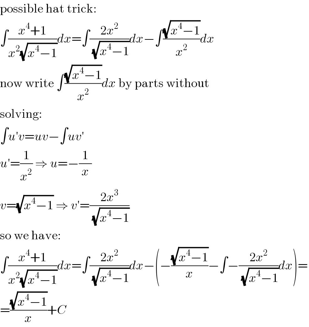 possible hat trick:  ∫((x^4 +1)/(x^2 (√(x^4 −1))))dx=∫((2x^2 )/(√(x^4 −1)))dx−∫((√(x^4 −1))/x^2 )dx  now write ∫((√(x^4 −1))/x^2 )dx by parts without  solving:  ∫u′v=uv−∫uv′  u′=(1/x^2 ) ⇒ u=−(1/x)  v=(√(x^4 −1)) ⇒ v′=((2x^3 )/(√(x^4 −1)))  so we have:  ∫((x^4 +1)/(x^2 (√(x^4 −1))))dx=∫((2x^2 )/(√(x^4 −1)))dx−(−((√(x^4 −1))/x)−∫−((2x^2 )/(√(x^4 −1)))dx)=  =((√(x^4 −1))/x)+C  
