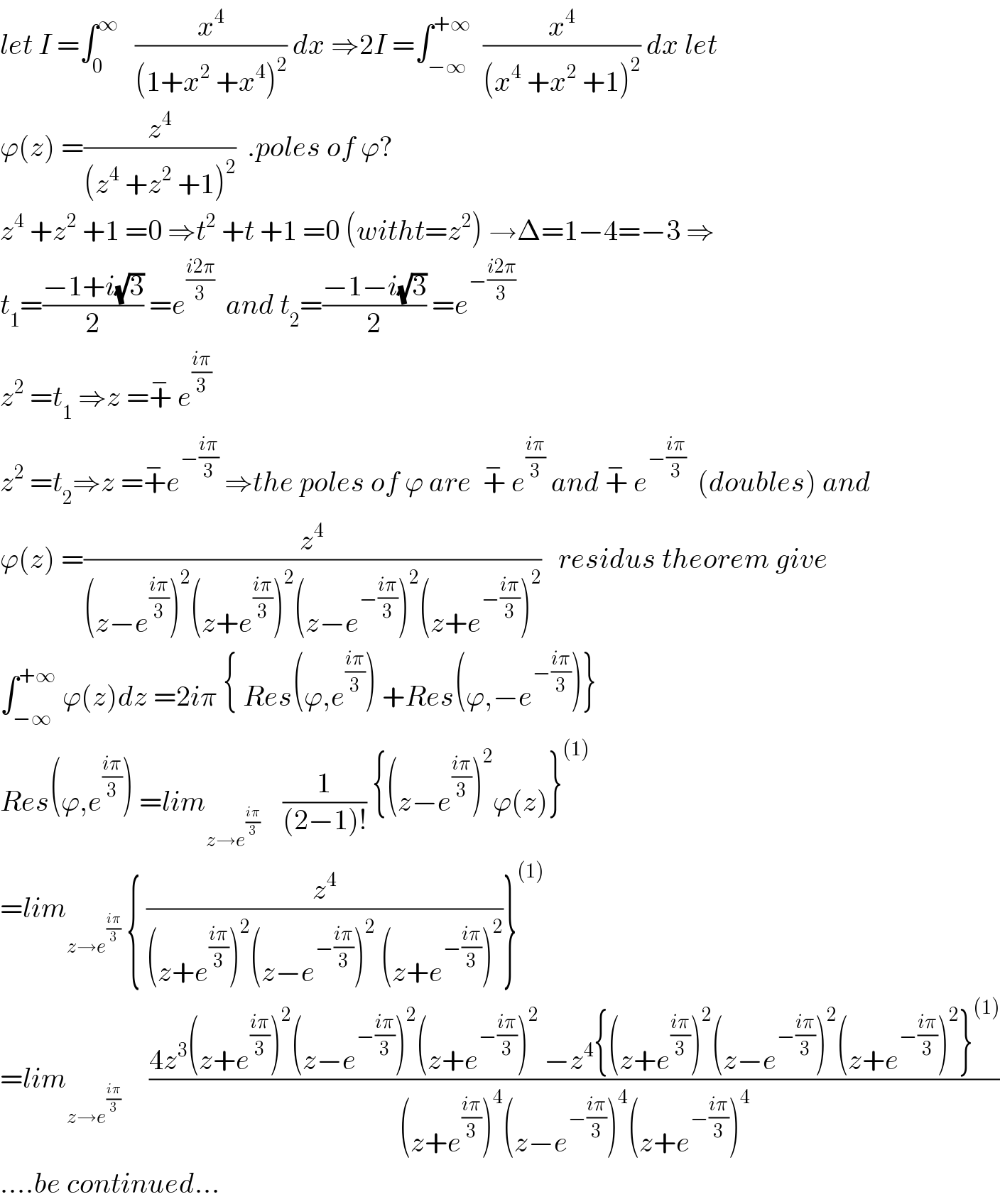 let I =∫_0 ^∞    (x^4 /((1+x^2  +x^4 )^2 )) dx ⇒2I =∫_(−∞) ^(+∞)   (x^4 /((x^4  +x^2  +1)^2 )) dx let  ϕ(z) =(z^4 /((z^4  +z^2  +1)^2 ))  .poles of ϕ?  z^4  +z^2  +1 =0 ⇒t^2  +t +1 =0 (witht=z^2 ) →Δ=1−4=−3 ⇒  t_1 =((−1+i(√3))/2) =e^((i2π)/3)   and t_2 =((−1−i(√3))/2) =e^(−((i2π)/3))   z^2  =t_1  ⇒z =+^−  e^((iπ)/3)   z^2  =t_2 ⇒z =+^− e^(−((iπ)/3))  ⇒the poles of ϕ are  +^−  e^((iπ)/3)  and +^−  e^(−((iπ)/3))   (doubles) and  ϕ(z) =(z^4 /((z−e^((iπ)/3) )^2 (z+e^((iπ)/3) )^2 (z−e^(−((iπ)/3)) )^2 (z+e^(−((iπ)/3)) )^2 ))   residus theorem give  ∫_(−∞) ^(+∞)  ϕ(z)dz =2iπ { Res(ϕ,e^((iπ)/3) ) +Res(ϕ,−e^(−((iπ)/3)) )}  Res(ϕ,e^((iπ)/3) ) =lim_(z→e^((iπ)/3) )     (1/((2−1)!)) {(z−e^((iπ)/3) )^2 ϕ(z)}^((1))   =lim_(z→e^((iπ)/3) )  { (z^4 /((z+e^((iπ)/3) )^2 (z−e^(−((iπ)/3)) )^2  (z+e^(−((iπ)/3)) )^2 ))}^((1))   =lim_(z→e^((iπ)/3)   )     ((4z^3 (z+e^((iπ)/3) )^2 (z−e^(−((iπ)/3)) )^2 (z+e^(−((iπ)/3)) )^2  −z^4 {(z+e^((iπ)/3) )^2 (z−e^(−((iπ)/3)) )^2 (z+e^(−((iπ)/3)) )^2 }^((1)) )/((z+e^((iπ)/3) )^4 (z−e^(−((iπ)/3)) )^4 (z+e^(−((iπ)/3)) )^4 ))  ....be continued...  