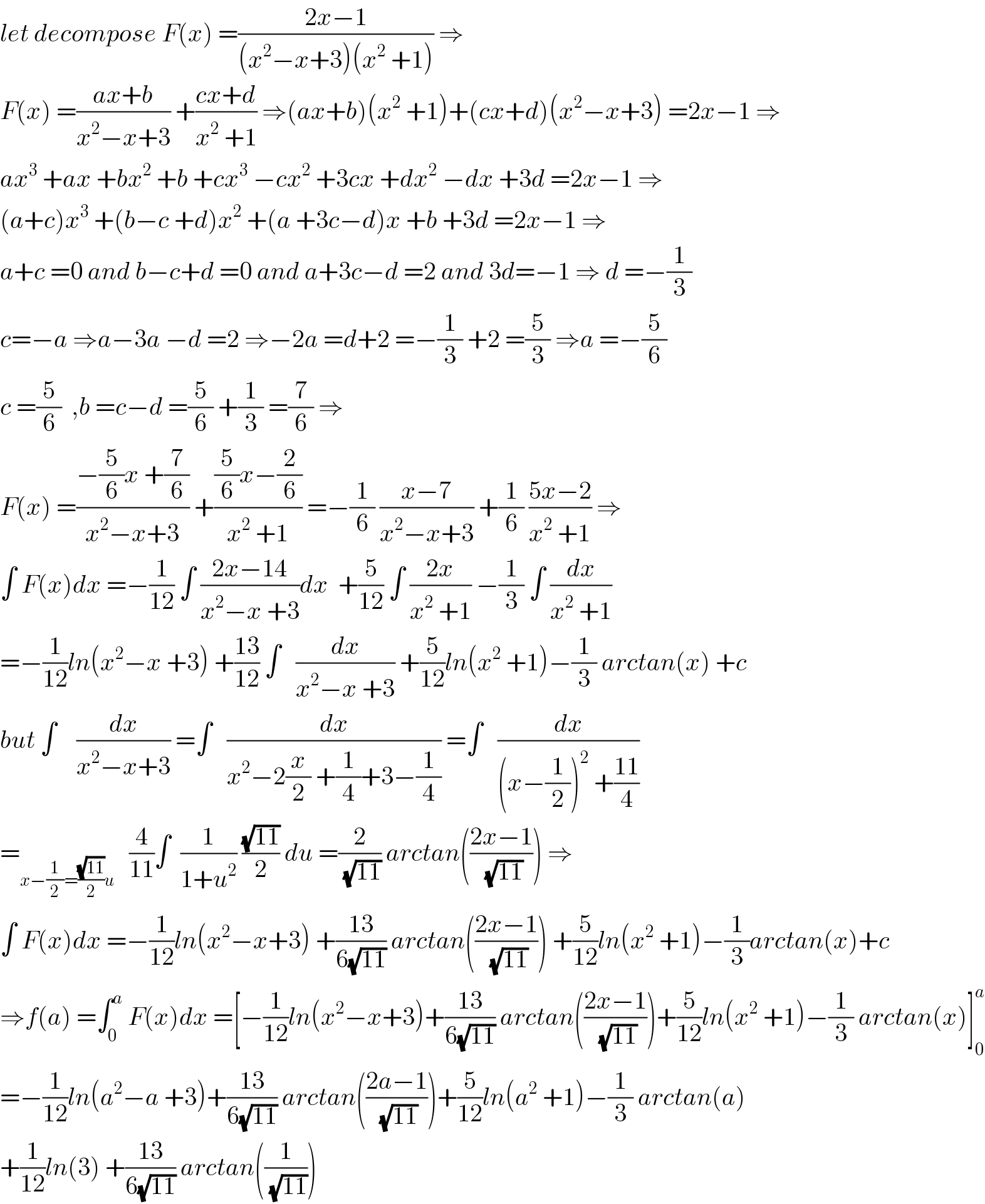 let decompose F(x) =((2x−1)/((x^2 −x+3)(x^2  +1))) ⇒  F(x) =((ax+b)/(x^2 −x+3)) +((cx+d)/(x^2  +1)) ⇒(ax+b)(x^2  +1)+(cx+d)(x^2 −x+3) =2x−1 ⇒  ax^3  +ax +bx^2  +b +cx^3  −cx^2  +3cx +dx^2  −dx +3d =2x−1 ⇒  (a+c)x^3  +(b−c +d)x^2  +(a +3c−d)x +b +3d =2x−1 ⇒  a+c =0 and b−c+d =0 and a+3c−d =2 and 3d=−1 ⇒ d =−(1/3)  c=−a ⇒a−3a −d =2 ⇒−2a =d+2 =−(1/3) +2 =(5/3) ⇒a =−(5/6)  c =(5/6)  ,b =c−d =(5/6) +(1/3) =(7/6) ⇒  F(x) =((−(5/6)x +(7/6))/(x^2 −x+3)) +(((5/6)x−(2/6))/(x^2  +1)) =−(1/6) ((x−7)/(x^2 −x+3)) +(1/6) ((5x−2)/(x^2  +1)) ⇒  ∫ F(x)dx =−(1/(12)) ∫ ((2x−14)/(x^2 −x +3))dx  +(5/(12)) ∫ ((2x)/(x^2  +1)) −(1/3) ∫ (dx/(x^2  +1))  =−(1/(12))ln(x^2 −x +3) +((13)/(12)) ∫   (dx/(x^2 −x +3)) +(5/(12))ln(x^2  +1)−(1/3) arctan(x) +c  but ∫    (dx/(x^2 −x+3)) =∫   (dx/(x^2 −2(x/2) +(1/4)+3−(1/4))) =∫   (dx/((x−(1/2))^2  +((11)/4)))  =_(x−(1/2)=((√(11))/2)u)    (4/(11))∫  (1/(1+u^2 )) ((√(11))/2) du =(2/(√(11))) arctan(((2x−1)/(√(11)))) ⇒  ∫ F(x)dx =−(1/(12))ln(x^2 −x+3) +((13)/(6(√(11)))) arctan(((2x−1)/(√(11)))) +(5/(12))ln(x^2  +1)−(1/3)arctan(x)+c   ⇒f(a) =∫_0 ^a  F(x)dx =[−(1/(12))ln(x^2 −x+3)+((13)/(6(√(11)))) arctan(((2x−1)/(√(11))))+(5/(12))ln(x^2  +1)−(1/3) arctan(x)]_0 ^a   =−(1/(12))ln(a^2 −a +3)+((13)/(6(√(11)))) arctan(((2a−1)/(√(11))))+(5/(12))ln(a^2  +1)−(1/3) arctan(a)  +(1/(12))ln(3) +((13)/(6(√(11)))) arctan((1/(√(11))))  