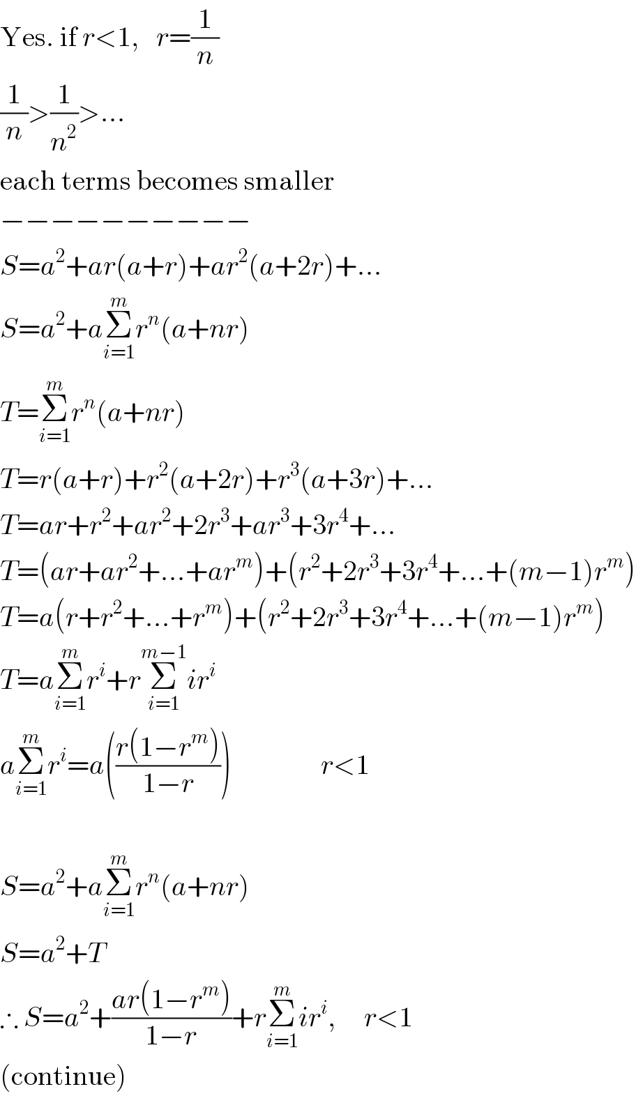 Yes. if r<1,   r=(1/n)  (1/n)>(1/n^2 )>...  each terms becomes smaller  −−−−−−−−−−  S=a^2 +ar(a+r)+ar^2 (a+2r)+...  S=a^2 +aΣ_(i=1) ^m r^n (a+nr)  T=Σ_(i=1) ^m r^n (a+nr)  T=r(a+r)+r^2 (a+2r)+r^3 (a+3r)+...  T=ar+r^2 +ar^2 +2r^3 +ar^3 +3r^4 +...  T=(ar+ar^2 +...+ar^m )+(r^2 +2r^3 +3r^4 +...+(m−1)r^m )  T=a(r+r^2 +...+r^m )+(r^2 +2r^3 +3r^4 +...+(m−1)r^m )  T=aΣ_(i=1) ^m r^i +rΣ_(i=1) ^(m−1) ir^i   aΣ_(i=1) ^m r^i =a(((r(1−r^m ))/(1−r)))                r<1    S=a^2 +aΣ_(i=1) ^m r^n (a+nr)  S=a^2 +T  ∴ S=a^2 +((ar(1−r^m ))/(1−r))+rΣ_(i=1) ^m ir^i ,     r<1  (continue)  