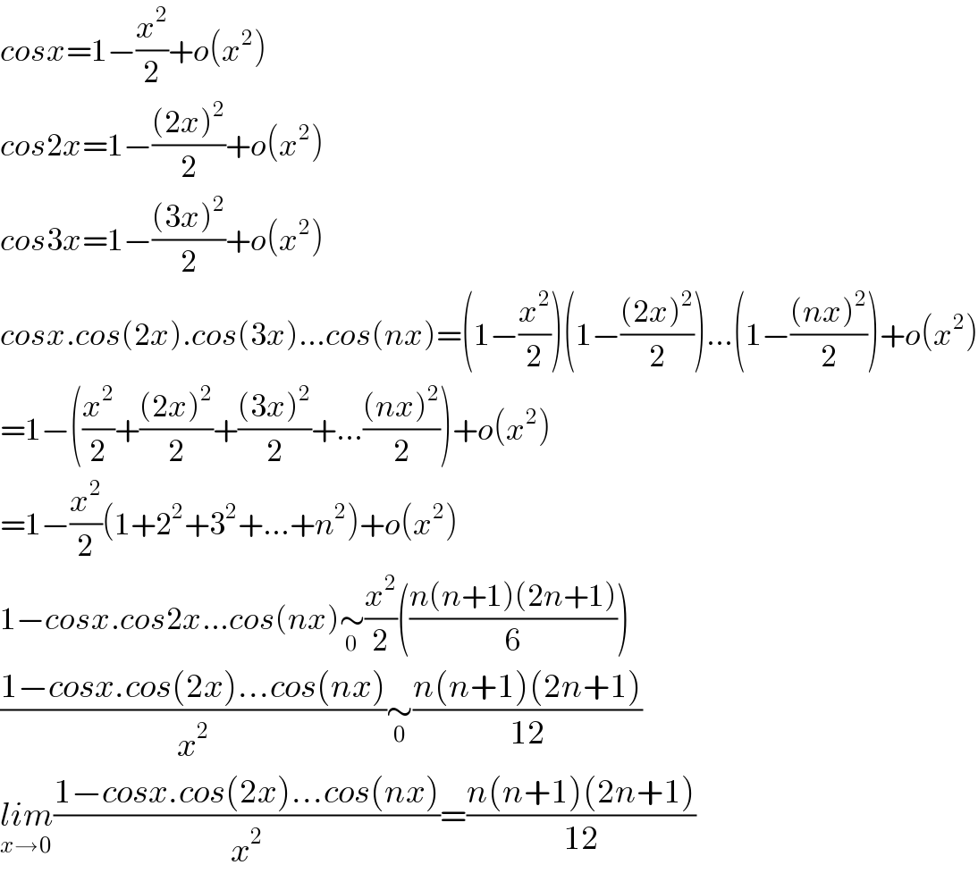 cosx=1−(x^2 /2)+o(x^2 )  cos2x=1−(((2x)^2 )/2)+o(x^2 )  cos3x=1−(((3x)^2 )/2)+o(x^2 )  cosx.cos(2x).cos(3x)...cos(nx)=(1−(x^2 /2))(1−(((2x)^2 )/2))...(1−(((nx)^2 )/2))+o(x^2 )  =1−((x^2 /2)+(((2x)^2 )/2)+(((3x)^2 )/2)+...(((nx)^2 )/2))+o(x^2 )  =1−(x^2 /2)(1+2^2 +3^2 +...+n^2 )+o(x^2 )  1−cosx.cos2x...cos(nx)∼_0 (x^2 /2)(((n(n+1)(2n+1))/6))  ((1−cosx.cos(2x)...cos(nx))/x^2 )∼_0 ((n(n+1)(2n+1))/(12))  lim_(x→0) ((1−cosx.cos(2x)...cos(nx))/x^2 )=((n(n+1)(2n+1))/(12))  