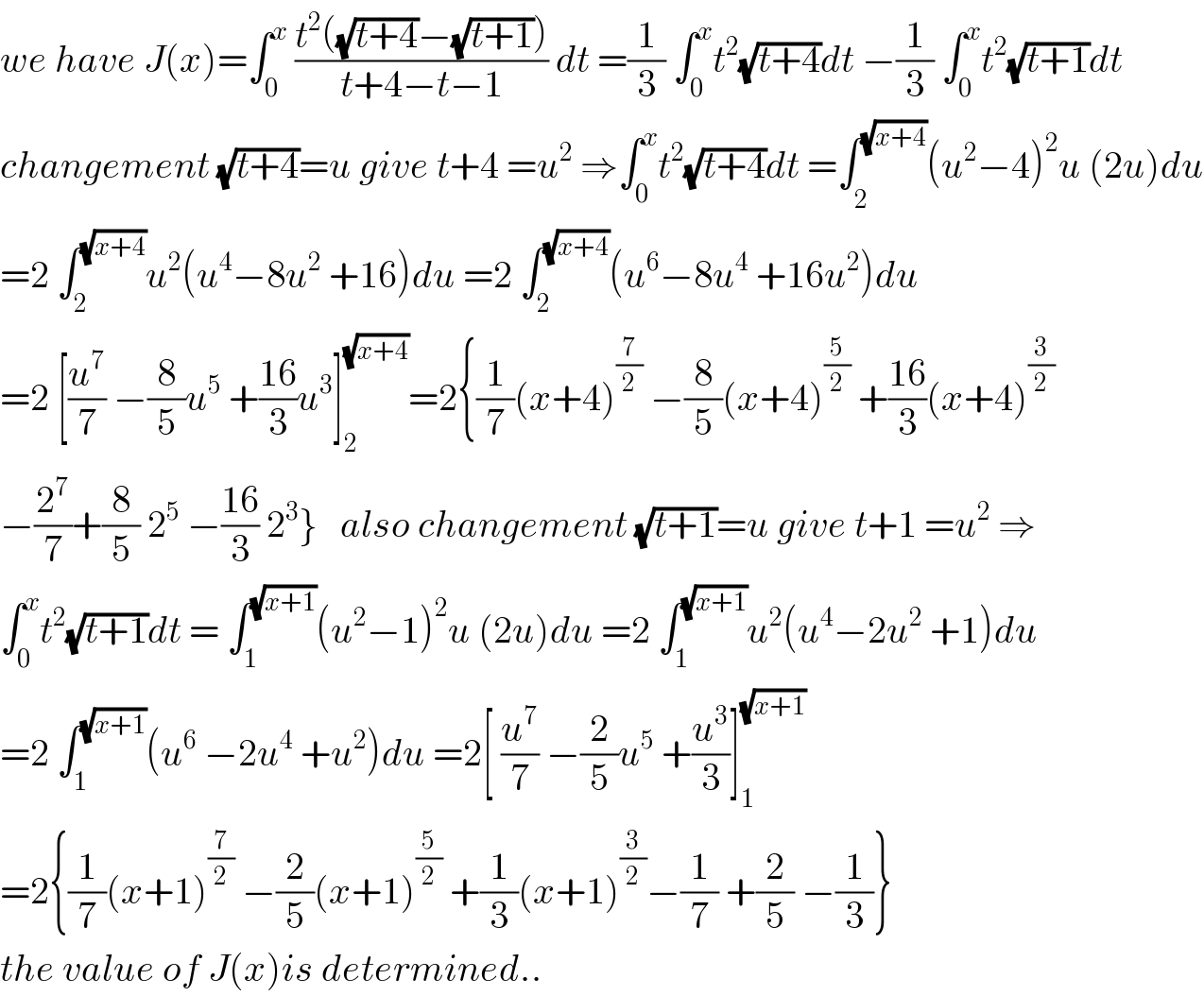 we have J(x)=∫_0 ^x  ((t^2 ((√(t+4))−(√(t+1))))/(t+4−t−1)) dt =(1/3) ∫_0 ^x t^2 (√(t+4))dt −(1/3) ∫_0 ^x t^2 (√(t+1))dt  changement (√(t+4))=u give t+4 =u^2  ⇒∫_0 ^x t^2 (√(t+4))dt =∫_2^  ^(√(x+4)) (u^2 −4)^2 u (2u)du  =2 ∫_2 ^(√(x+4)) u^2 (u^4 −8u^2  +16)du =2 ∫_2 ^(√(x+4)) (u^6 −8u^4  +16u^2 )du  =2 [(u^7 /7) −(8/5)u^5  +((16)/3)u^3 ]_2 ^(√(x+4)) =2{(1/7)(x+4)^(7/2)  −(8/5)(x+4)^(5/2)  +((16)/3)(x+4)^(3/2)   −(2^7 /7)+(8/5) 2^5  −((16)/3) 2^3 }   also changement (√(t+1))=u give t+1 =u^2  ⇒  ∫_0 ^x t^2 (√(t+1))dt = ∫_1 ^(√(x+1)) (u^2 −1)^2 u (2u)du =2 ∫_1 ^(√(x+1)) u^2 (u^4 −2u^2  +1)du  =2 ∫_1 ^(√(x+1)) (u^6  −2u^4  +u^2 )du =2[ (u^7 /7) −(2/5)u^5  +(u^3 /3)]_1 ^(√(x+1))   =2{(1/7)(x+1)^(7/2)  −(2/5)(x+1)^(5/2)  +(1/3)(x+1)^(3/2) −(1/7) +(2/5) −(1/3)}  the value of J(x)is determined..  