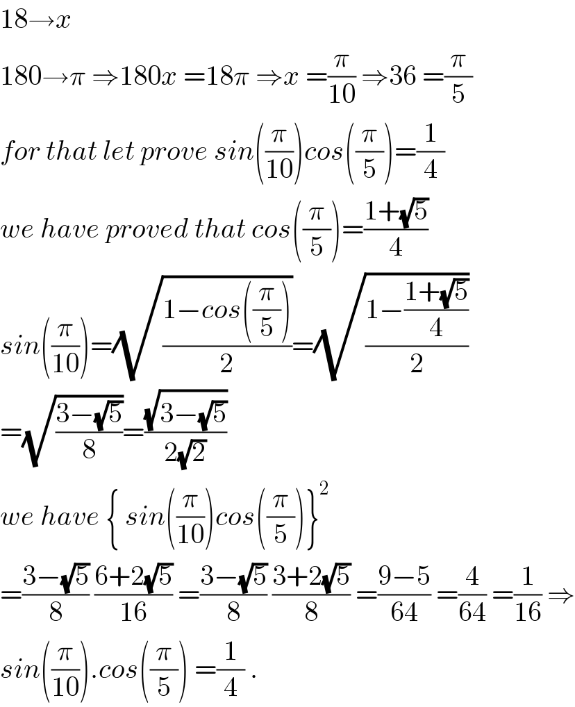 18→x  180→π ⇒180x =18π ⇒x =(π/(10)) ⇒36 =(π/5)  for that let prove sin((π/(10)))cos((π/5))=(1/4)  we have proved that cos((π/5))=((1+(√5))/4)  sin((π/(10)))=(√((1−cos((π/5)))/2))=(√((1−((1+(√5))/4))/2))  =(√((3−(√5))/8))=((√(3−(√5)))/(2(√2)))  we have { sin((π/(10)))cos((π/5))}^2   =((3−(√5))/8) ((6+2(√5))/(16)) =((3−(√5))/8) ((3+2(√5))/8) =((9−5)/(64)) =(4/(64)) =(1/(16)) ⇒  sin((π/(10))).cos((π/5)) =(1/4) .  