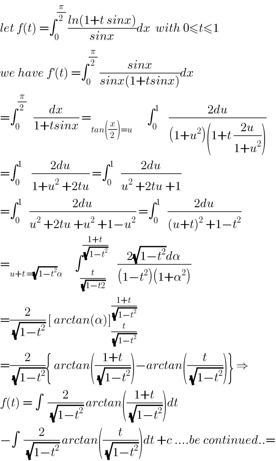 let f(t) =∫_0 ^(π/2)  ((ln(1+t sinx))/(sinx))dx  with 0≤t≤1  we have f^′ (t) =∫_0 ^(π/2)  ((sinx)/(sinx(1+tsinx)))dx  =∫_0 ^(π/2)    (dx/(1+tsinx)) =_(tan((x/2))=u)       ∫_0 ^1     ((2du)/((1+u^2 )(1+t ((2u)/(1+u^2 )))))  =∫_0 ^1     ((2du)/(1+u^2  +2tu)) =∫_0 ^1    ((2du)/(u^2  +2tu +1))  =∫_0 ^1    ((2du)/(u^2  +2tu +u^2  +1−u^2 )) =∫_0 ^1    ((2du)/((u+t)^2  +1−t^2 ))  =_(u+t =(√(1−t^2 ))α)      ∫_(t/(√(1−t2))) ^((1+t)/(√(1−t^2 )))     ((2(√(1−t^2 ))dα)/((1−t^2 )(1+α^2 )))  =(2/(√(1−t^2 ))) [ arctan(α)]_(t/(√(1−t^2 ))) ^((1+t)/(√(1−t^2 )))   =(2/(√(1−t^2 ))){ arctan(((1+t)/(√(1−t^2 ))))−arctan((t/(√(1−t^2 ))))} ⇒  f(t) = ∫  (2/(√(1−t^2 ))) arctan(((1+t)/(√(1−t^2 ))))dt  −∫  (2/(√(1−t^2 ))) arctan((t/(√(1−t^2 ))))dt +c ....be continued..=  