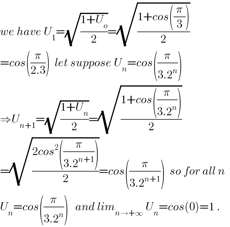 we have U_1 =(√((1+U_o )/2))=(√((1+cos((π/3)))/2))  =cos((π/(2.3)))  let suppose U_n =cos((π/(3.2^n )))  ⇒U_(n+1) =(√((1+U_n )/2))=(√((1+cos((π/(3.2^n ))))/2))  =(√((2cos^2 ((π/(3.2^(n+1) ))))/2))=cos((π/(3.2^(n+1) )))  so for all n  U_n =cos((π/(3.2^n )))   and lim_(n→+∞)  U_n =cos(0)=1 .  