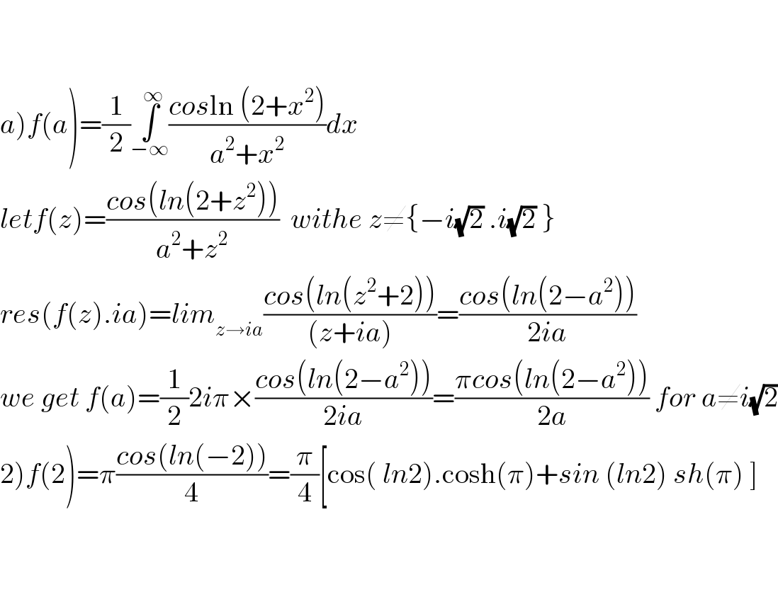     a)f(a)=(1/2)∫_(−∞) ^∞ ((cosln (2+x^2 ))/(a^2 +x^2 ))dx  letf(z)=((cos(ln(2+z^2 )))/(a^2 +z^2 ))  withe z≠{−i(√2) .i(√2) }  res(f(z).ia)=lim_(z→ia) ((cos(ln(z^2 +2)))/((z+ia)))=((cos(ln(2−a^2 )))/(2ia))  we get f(a)=(1/2)2iπ×((cos(ln(2−a^2 )))/(2ia))=((πcos(ln(2−a^2 )))/(2a)) for a≠i(√2)  2)f(2)=π((cos(ln(−2)))/4)=(π/4)[cos( ln2).cosh(π)+sin (ln2) sh(π) ]      