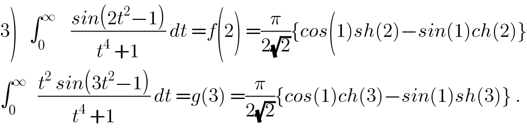 3)   ∫_0 ^∞     ((sin(2t^2 −1))/(t^4  +1)) dt =f(2) =(π/(2(√2))){cos(1)sh(2)−sin(1)ch(2)}  ∫_0 ^∞    ((t^2  sin(3t^2 −1))/(t^4  +1)) dt =g(3) =(π/(2(√2))){cos(1)ch(3)−sin(1)sh(3)} .  