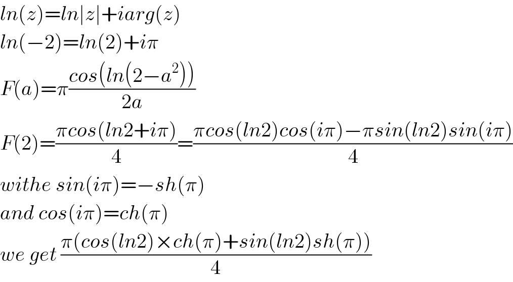 ln(z)=ln∣z∣+iarg(z)  ln(−2)=ln(2)+iπ  F(a)=π((cos(ln(2−a^2 )))/(2a))  F(2)=((πcos(ln2+iπ))/4)=((πcos(ln2)cos(iπ)−πsin(ln2)sin(iπ))/4)  withe sin(iπ)=−sh(π)  and cos(iπ)=ch(π)  we get ((π(cos(ln2)×ch(π)+sin(ln2)sh(π)))/4)  