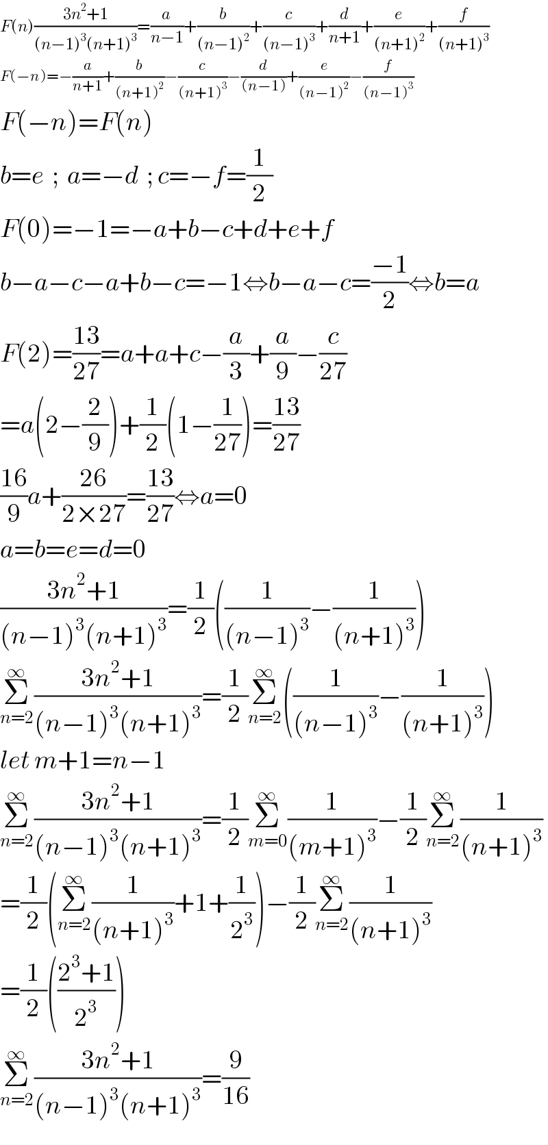 F(n)((3n^2 +1)/((n−1)^3 (n+1)^3 ))=(a/(n−1))+(b/((n−1)^2 ))+(c/((n−1)^3 ))+(d/(n+1))+(e/((n+1)^2 ))+(f/((n+1)^3 ))  F(−n)=−(a/(n+1))+(b/((n+1)^2 ))−(c/((n+1)^3 ))−(d/((n−1)))+(e/((n−1)^2 ))−(f/((n−1)^3 ))  F(−n)=F(n)  b=e  ;  a=−d  ; c=−f=(1/2)  F(0)=−1=−a+b−c+d+e+f  b−a−c−a+b−c=−1⇔b−a−c=((−1)/2)⇔b=a  F(2)=((13)/(27))=a+a+c−(a/3)+(a/9)−(c/(27))  =a(2−(2/9))+(1/2)(1−(1/(27)))=((13)/(27))  ((16)/9)a+((26)/(2×27))=((13)/(27))⇔a=0  a=b=e=d=0  ((3n^2 +1)/((n−1)^3 (n+1)^3 ))=(1/2)((1/((n−1)^3 ))−(1/((n+1)^3 )))  Σ_(n=2) ^∞ ((3n^2 +1)/((n−1)^3 (n+1)^3 ))=(1/2)Σ_(n=2) ^∞ ((1/((n−1)^3 ))−(1/((n+1)^3 )))  let m+1=n−1  Σ_(n=2) ^∞ ((3n^2 +1)/((n−1)^3 (n+1)^3 ))=(1/2)Σ_(m=0) ^∞ (1/((m+1)^3 ))−(1/2)Σ_(n=2) ^∞ (1/((n+1)^3 ))  =(1/2)(Σ_(n=2) ^∞ (1/((n+1)^3 ))+1+(1/2^3 ))−(1/2)Σ_(n=2) ^∞ (1/((n+1)^3 ))  =(1/2)(((2^3 +1)/2^3 ))  Σ_(n=2) ^∞ ((3n^2 +1)/((n−1)^3 (n+1)^3 ))=(9/(16))  