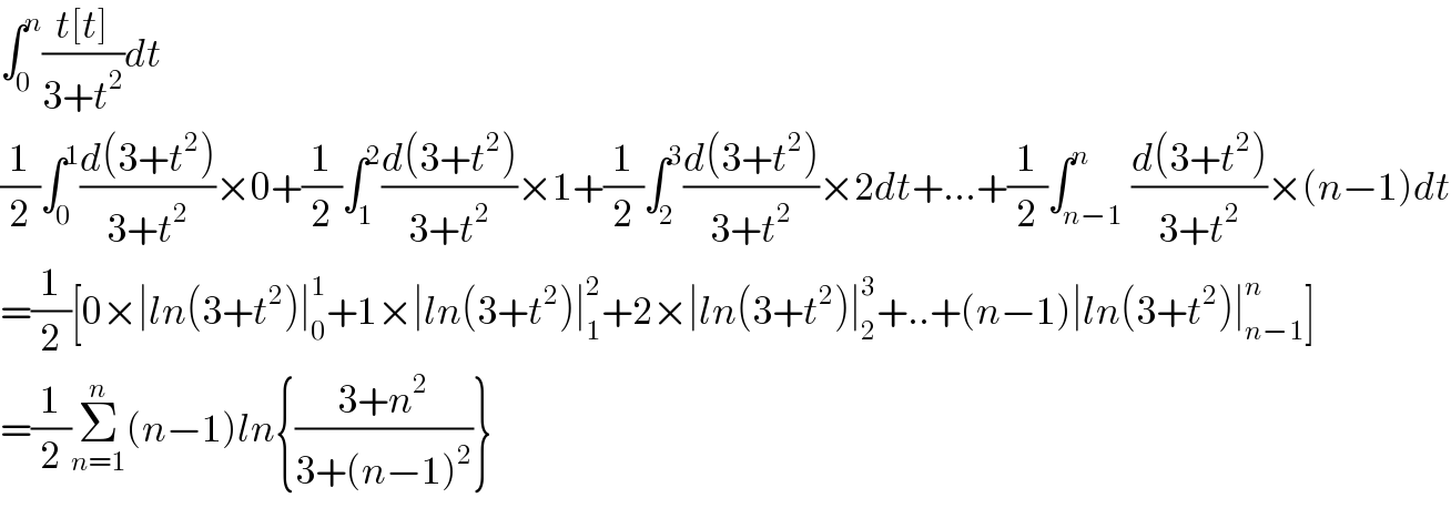 ∫_0 ^n ((t[t])/(3+t^2 ))dt  (1/2)∫_0 ^1 ((d(3+t^2 ))/(3+t^2 ))×0+(1/2)∫_1 ^2 ((d(3+t^2 ))/(3+t^2 ))×1+(1/2)∫_2 ^3 ((d(3+t^2 ))/(3+t^2 ))×2dt+...+(1/2)∫_(n−1) ^n ((d(3+t^2 ))/(3+t^2 ))×(n−1)dt  =(1/2)[0×∣ln(3+t^2 )∣_0 ^1 +1×∣ln(3+t^2 )∣_1 ^2 +2×∣ln(3+t^2 )∣_2 ^3 +..+(n−1)∣ln(3+t^2 )∣_(n−1) ^n ]  =(1/2)Σ_(n=1) ^n (n−1)ln{((3+n^2 )/(3+(n−1)^2 ))}  