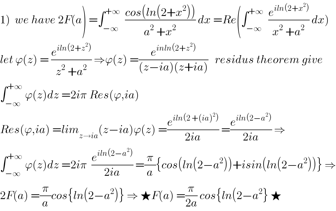 1)  we have 2F(a) =∫_(−∞) ^(+∞)   ((cos(ln(2+x^2 )))/(a^2  +x^2 )) dx =Re(∫_(−∞) ^(+∞)   (e^(iln(2+x^2 )) /(x^2  +a^2 )) dx)  let ϕ(z) = (e^(iln(2+z^2 )) /(z^2  +a^2 )) ⇒ϕ(z) =(e^(inln(2+z^2 )) /((z−ia)(z+ia)))   residus theorem give  ∫_(−∞) ^(+∞)  ϕ(z)dz =2iπ Res(ϕ,ia)  Res(ϕ,ia) =lim_(z→ia) (z−ia)ϕ(z) =(e^(iln(2 +(ia)^2 )) /(2ia)) =(e^(iln(2−a^2 )) /(2ia)) ⇒  ∫_(−∞) ^(+∞)  ϕ(z)dz =2iπ  (e^(iln(2−a^2 )) /(2ia)) =(π/a){cos(ln(2−a^2 ))+isin(ln(2−a^2 ))} ⇒  2F(a) =(π/a)cos{ln(2−a^2 )} ⇒ ★F(a) =(π/(2a)) cos{ln(2−a^2 } ★  