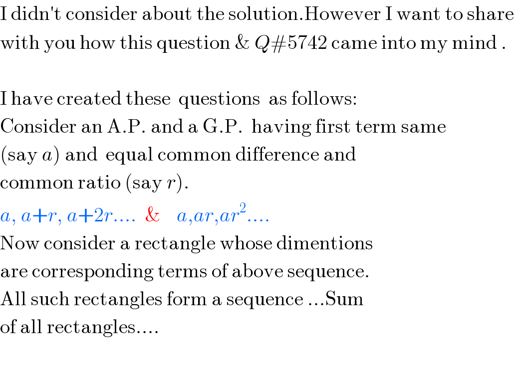 I didn′t consider about the solution.However I want to share  with you how this question & Q#5742 came into my mind .    I have created these  questions  as follows:  Consider an A.P. and a G.P.  having first term same  (say a) and  equal common difference and  common ratio (say r).  a, a+r, a+2r....  &    a,ar,ar^2 ....  Now consider a rectangle whose dimentions  are corresponding terms of above sequence.  All such rectangles form a sequence ...Sum  of all rectangles....    