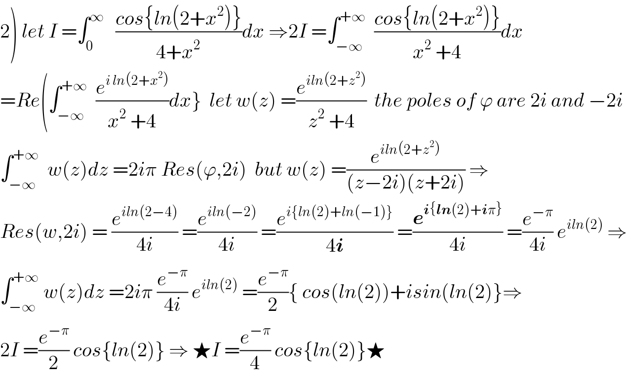 2) let I =∫_0 ^∞    ((cos{ln(2+x^2 )})/(4+x^2 ))dx ⇒2I =∫_(−∞) ^(+∞)   ((cos{ln(2+x^2 )})/(x^2  +4))dx  =Re(∫_(−∞) ^(+∞)   (e^(i ln(2+x^2 )) /(x^2  +4))dx}  let w(z) =(e^(iln(2+z^2 )) /(z^2  +4))  the poles of ϕ are 2i and −2i  ∫_(−∞) ^(+∞)   w(z)dz =2iπ Res(ϕ,2i)  but w(z) =(e^(iln(2+z^2 )) /((z−2i)(z+2i))) ⇒  Res(w,2i) = (e^(iln(2−4)) /(4i)) =(e^(iln(−2)) /(4i)) =(e^(i{ln(2)+ln(−1)}) /(4i)) =(e^(i{ln(2)+iπ}) /(4i)) =(e^(−π) /(4i)) e^(iln(2))  ⇒  ∫_(−∞) ^(+∞)  w(z)dz =2iπ (e^(−π) /(4i)) e^(iln(2))  =(e^(−π) /2){ cos(ln(2))+isin(ln(2)}⇒  2I =(e^(−π) /2) cos{ln(2)} ⇒ ★I =(e^(−π) /4) cos{ln(2)}★  