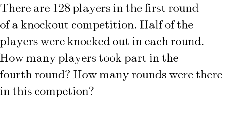 There are 128 players in the first round  of a knockout competition. Half of the  players were knocked out in each round.  How many players took part in the  fourth round? How many rounds were there  in this competion?  