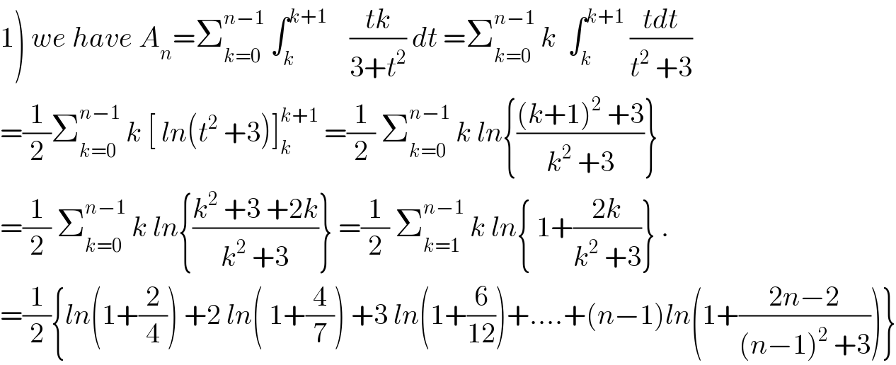 1) we have A_n =Σ_(k=0) ^(n−1)  ∫_k ^(k+1)     ((tk)/(3+t^2 )) dt =Σ_(k=0) ^(n−1)  k  ∫_k ^(k+1)  ((tdt)/(t^2  +3))  =(1/2)Σ_(k=0) ^(n−1)  k [ ln(t^2  +3)]_k ^(k+1)  =(1/2) Σ_(k=0) ^(n−1)  k ln{(((k+1)^2  +3)/(k^2  +3))}  =(1/2) Σ_(k=0) ^(n−1)  k ln{((k^2  +3 +2k)/(k^2  +3))} =(1/2) Σ_(k=1) ^(n−1)  k ln{ 1+((2k)/(k^2  +3))} .  =(1/2){ln(1+(2/4)) +2 ln( 1+(4/7)) +3 ln(1+(6/(12)))+....+(n−1)ln(1+((2n−2)/((n−1)^2  +3)))}  