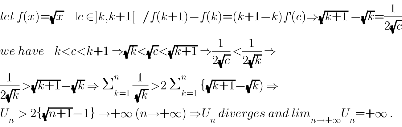let f(x)=(√x)   ∃c ∈]k,k+1[   /f(k+1)−f(k)=(k+1−k)f^′ (c)⇒(√(k+1)) −(√k)=(1/(2(√c)))  we have    k<c<k+1 ⇒(√k)<(√c)<(√(k+1)) ⇒(1/(2(√c))) <(1/(2(√k))) ⇒  (1/(2(√k))) >(√(k+1))−(√k) ⇒ Σ_(k=1) ^n  (1/(√k)) >2 Σ_(k=1) ^n  {(√(k+1))−(√k)) ⇒  U_(n )  > 2{(√(n+1))−1} →+∞ (n→+∞) ⇒U_n  diverges and lim_(n→+∞) U_n =+∞ .  
