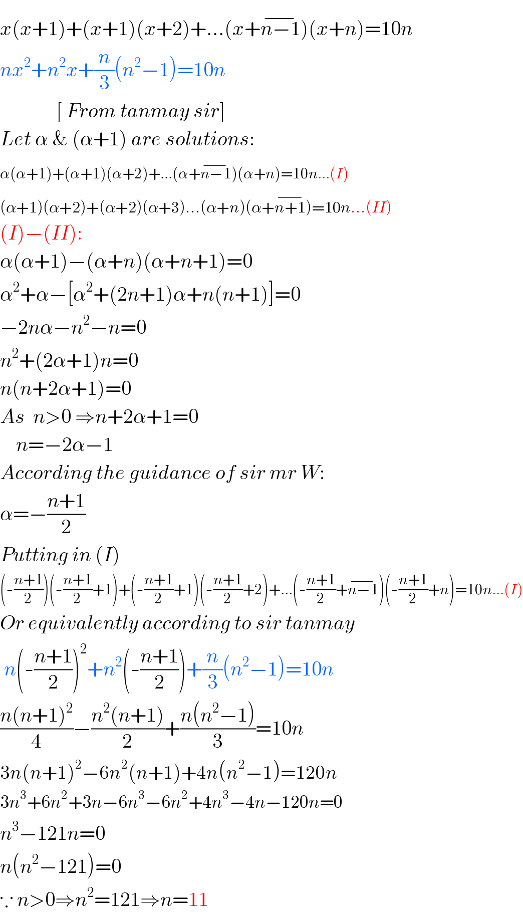 x(x+1)+(x+1)(x+2)+...(x+n−1^(−) )(x+n)=10n  nx^2 +n^2 x+(n/3)(n^2 −1)=10n                [ From tanmay sir]  Let α & (α+1) are solutions:  α(α+1)+(α+1)(α+2)+...(α+n−1^(−) )(α+n)=10n...(I)  (α+1)(α+2)+(α+2)(α+3)...(α+n)(α+n+1^(−) )=10n...(II)  (I)−(II):  α(α+1)−(α+n)(α+n+1)=0  α^2 +α−[α^2 +(2n+1)α+n(n+1)]=0  −2nα−n^2 −n=0  n^2 +(2α+1)n=0  n(n+2α+1)=0  As  n>0 ⇒n+2α+1=0      n=−2α−1  According the guidance of sir mr W:  α=−((n+1)/2)  Putting in (I)  (-((n+1)/2))(-((n+1)/2)+1)+(-((n+1)/2)+1)(-((n+1)/2)+2)+...(-((n+1)/2)+n−1^(−) )(-((n+1)/2)+n)=10n...(I)  Or equivalently according to sir tanmay    n(-((n+1)/2))^2 +n^2 (-((n+1)/2))+(n/3)(n^2 −1)=10n  ((n(n+1)^2 )/4)−((n^2 (n+1))/2)+((n(n^2 −1))/3)=10n  3n(n+1)^2 −6n^2 (n+1)+4n(n^2 −1)=120n  3n^3 +6n^2 +3n−6n^3 −6n^2 +4n^3 −4n−120n=0  n^3 −121n=0  n(n^2 −121)=0  ∵ n>0⇒n^2 =121⇒n=11  