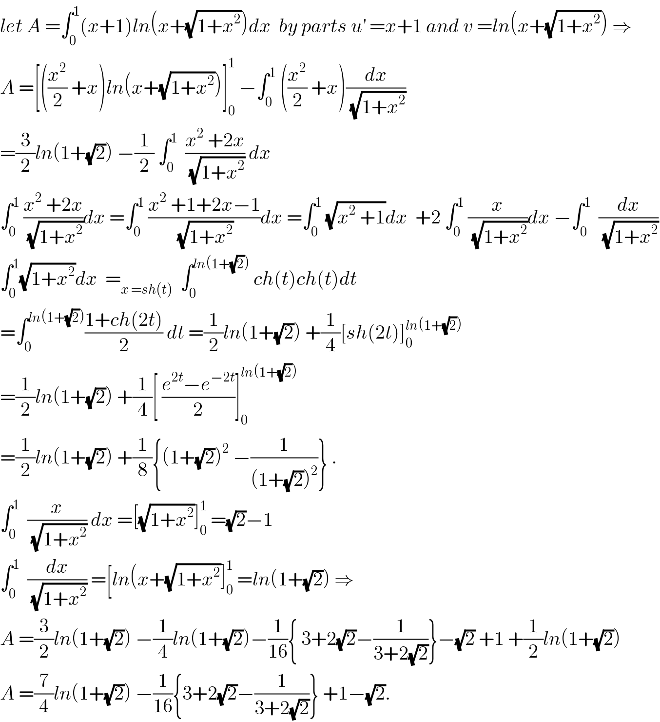 let A =∫_0 ^1 (x+1)ln(x+(√(1+x^2 )))dx  by parts u^′  =x+1 and v =ln(x+(√(1+x^2 ))) ⇒  A =[((x^2 /2) +x)ln(x+(√(1+x^2 )))]_0 ^1  −∫_0 ^1  ((x^2 /2) +x)(dx/(√(1+x^2 )))  =(3/2)ln(1+(√2)) −(1/2) ∫_0 ^1   ((x^2  +2x)/(√(1+x^2 ))) dx  ∫_0 ^1  ((x^2  +2x)/(√(1+x^2 )))dx =∫_0 ^1  ((x^2  +1+2x−1)/(√(1+x^2 )))dx =∫_0 ^1  (√(x^2  +1))dx  +2 ∫_0 ^1  (x/(√(1+x^2 )))dx −∫_0 ^1   (dx/(√(1+x^2 )))  ∫_0 ^1 (√(1+x^2 ))dx  =_(x =sh(t))   ∫_0 ^(ln(1+(√2)))  ch(t)ch(t)dt  =∫_0 ^(ln(1+(√2))) ((1+ch(2t))/2) dt =(1/2)ln(1+(√2)) +(1/4)[sh(2t)]_0 ^(ln(1+(√2)))   =(1/2)ln(1+(√2)) +(1/4)[ ((e^(2t) −e^(−2t) )/2)]_0 ^(ln(1+(√2)))   =(1/2)ln(1+(√2)) +(1/8){(1+(√2))^2  −(1/((1+(√2))^2 ))} .  ∫_0 ^1   (x/(√(1+x^2 ))) dx =[(√(1+x^2 ))]_0 ^1  =(√2)−1  ∫_0 ^1   (dx/(√(1+x^2 ))) =[ln(x+(√(1+x^2 ))]_0 ^1  =ln(1+(√2)) ⇒  A =(3/2)ln(1+(√2)) −(1/4)ln(1+(√2))−(1/(16)){ 3+2(√2)−(1/(3+2(√2)))}−(√2) +1 +(1/2)ln(1+(√2))  A =(7/4)ln(1+(√2)) −(1/(16)){3+2(√2)−(1/(3+2(√2)))} +1−(√2).  