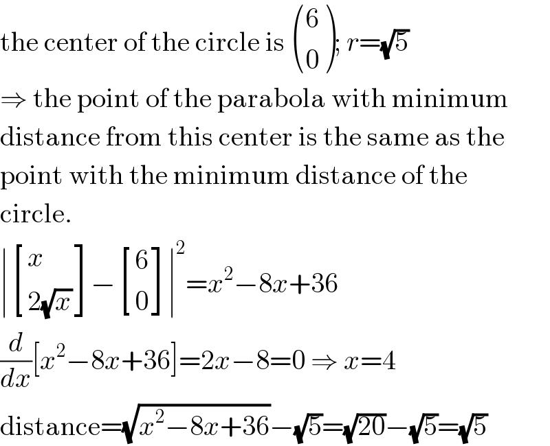 the center of the circle is  ((6),(0) ); r=(√5)  ⇒ the point of the parabola with minimum  distance from this center is the same as the  point with the minimum distance of the  circle.  ∣ [(x),((2(√x))) ]− [(6),(0) ]∣^2 =x^2 −8x+36  (d/dx)[x^2 −8x+36]=2x−8=0 ⇒ x=4  distance=(√(x^2 −8x+36))−(√5)=(√(20))−(√5)=(√5)  