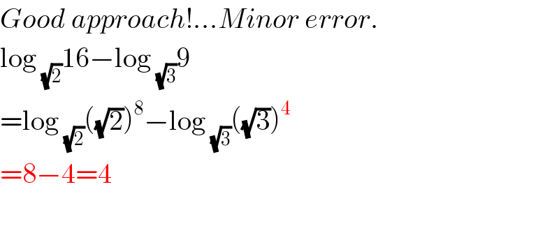 Good approach!...Minor error.  log _(√2) 16−log _(√3) 9  =log _(√2) ((√2))^8 −log _(√3) ((√3))^4   =8−4=4    