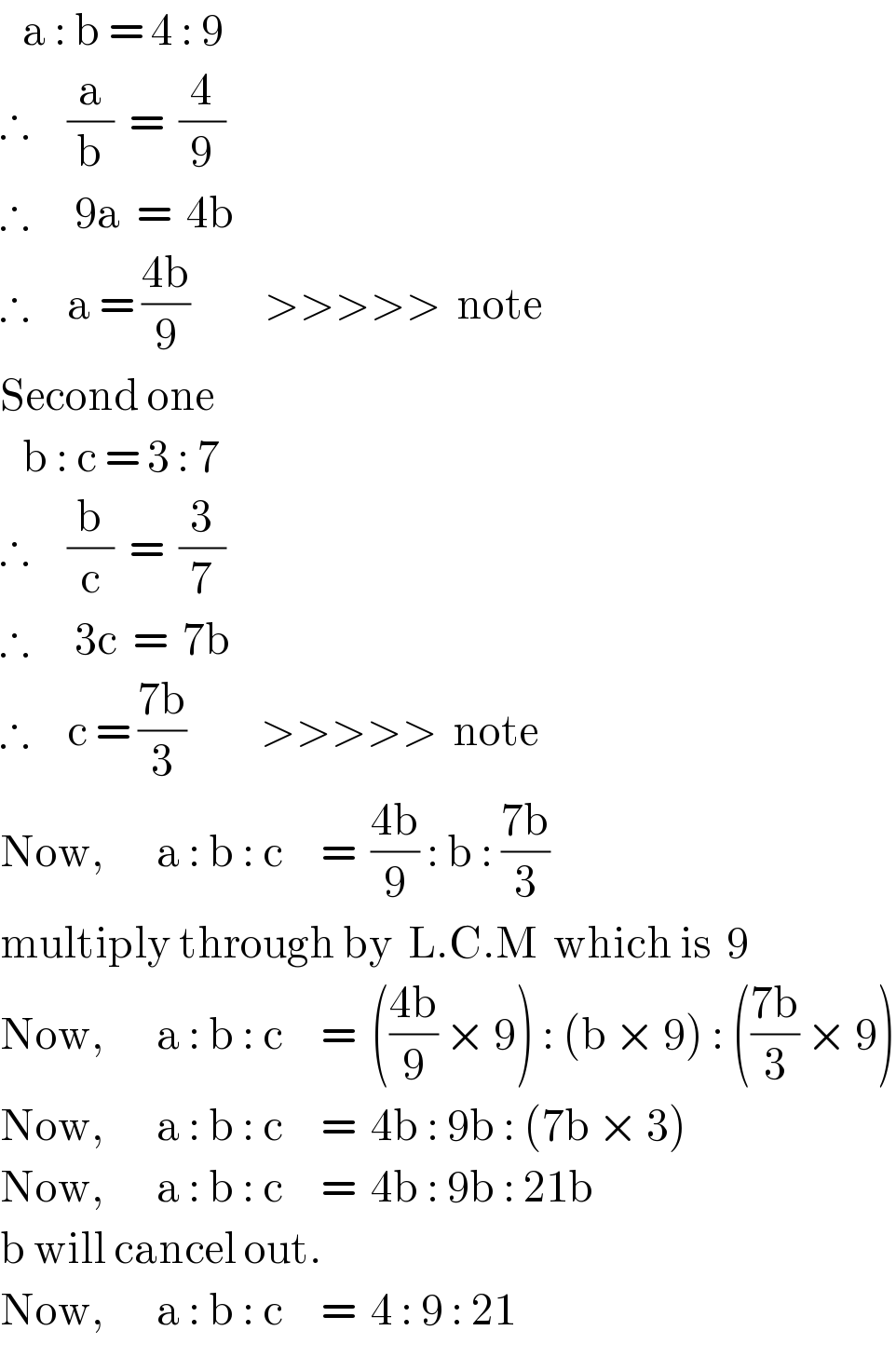    a : b = 4 : 9  ∴     (a/b)  =  (4/9)  ∴      9a  =  4b  ∴     a = ((4b)/9)          >>>>>  note  Second one     b : c = 3 : 7  ∴     (b/c)  =  (3/7)  ∴      3c  =  7b  ∴     c = ((7b)/3)          >>>>>  note  Now,       a : b : c     =  ((4b)/9) : b : ((7b)/3)  multiply through by  L.C.M  which is  9  Now,       a : b : c     =  (((4b)/9) × 9) : (b × 9) : (((7b)/3) × 9)  Now,       a : b : c     =  4b : 9b : (7b × 3)  Now,       a : b : c     =  4b : 9b : 21b  b will cancel out.  Now,       a : b : c     =  4 : 9 : 21  