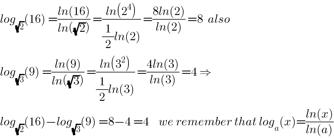 log_(√2) (16) =((ln(16))/(ln((√2)))) =((ln(2^4 ))/((1/2)ln(2))) =((8ln(2))/(ln(2))) =8  also  log_(√3) (9) =((ln(9))/(ln((√3)))) =((ln(3^2 ))/((1/2)ln(3))) =((4ln(3))/(ln(3))) =4 ⇒  log_(√2) (16)−log_(√3) (9) =8−4 =4    we remember that log_a (x)=((ln(x))/(ln(a)))  
