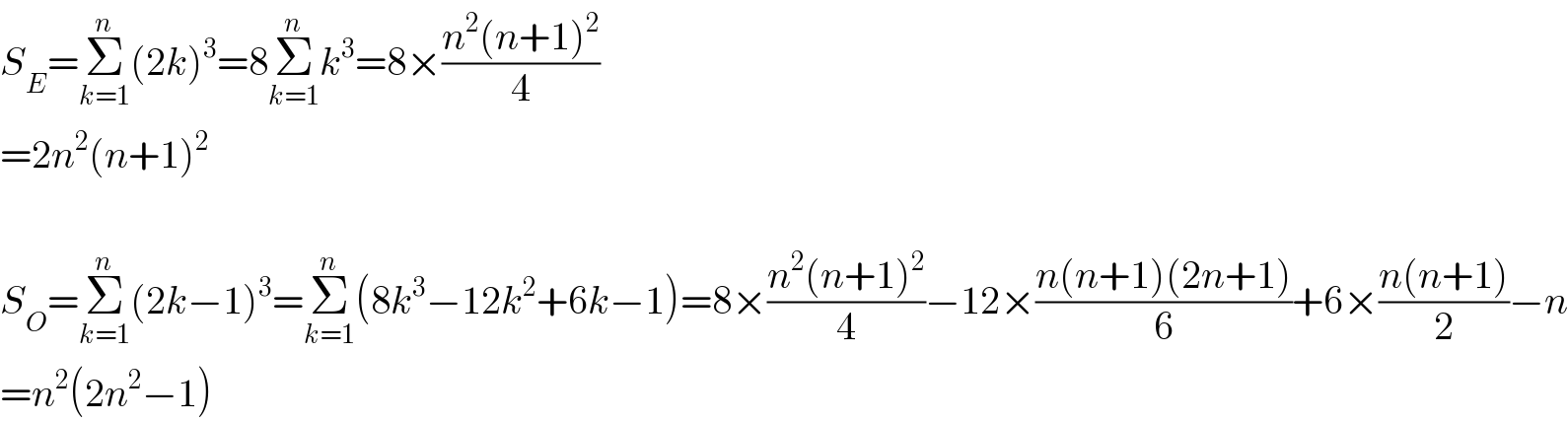 S_E =Σ_(k=1) ^n (2k)^3 =8Σ_(k=1) ^n k^3 =8×((n^2 (n+1)^2 )/4)  =2n^2 (n+1)^2     S_O =Σ_(k=1) ^n (2k−1)^3 =Σ_(k=1) ^n (8k^3 −12k^2 +6k−1)=8×((n^2 (n+1)^2 )/4)−12×((n(n+1)(2n+1))/6)+6×((n(n+1))/2)−n  =n^2 (2n^2 −1)  