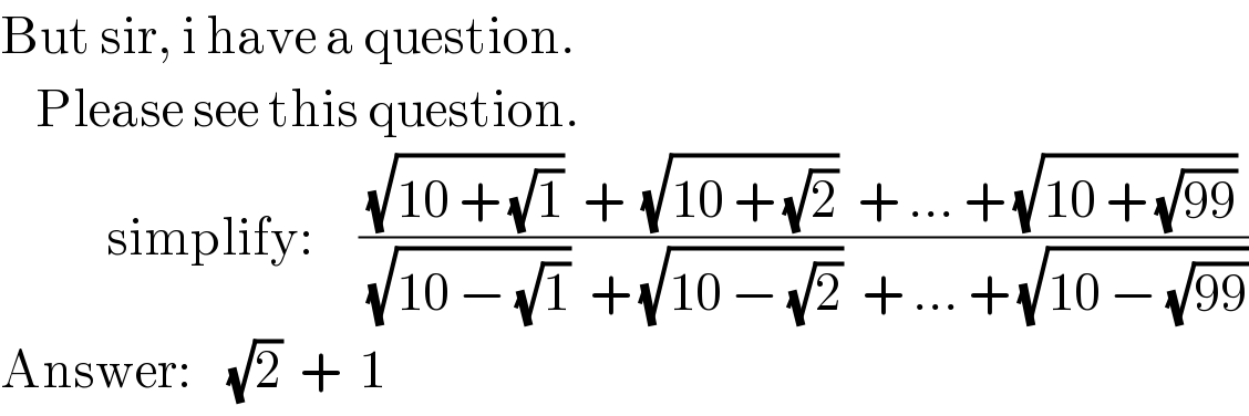 But sir, i have a question.      Please see this question.                simplify:     (((√(10 + (√1)))  +  (√(10 + (√2)))  + ... + (√(10 + (√(99)))))/((√(10 − (√1)))  + (√(10 − (√2)))  + ... + (√(10 − (√(99))))))  Answer:    (√2)  +  1  