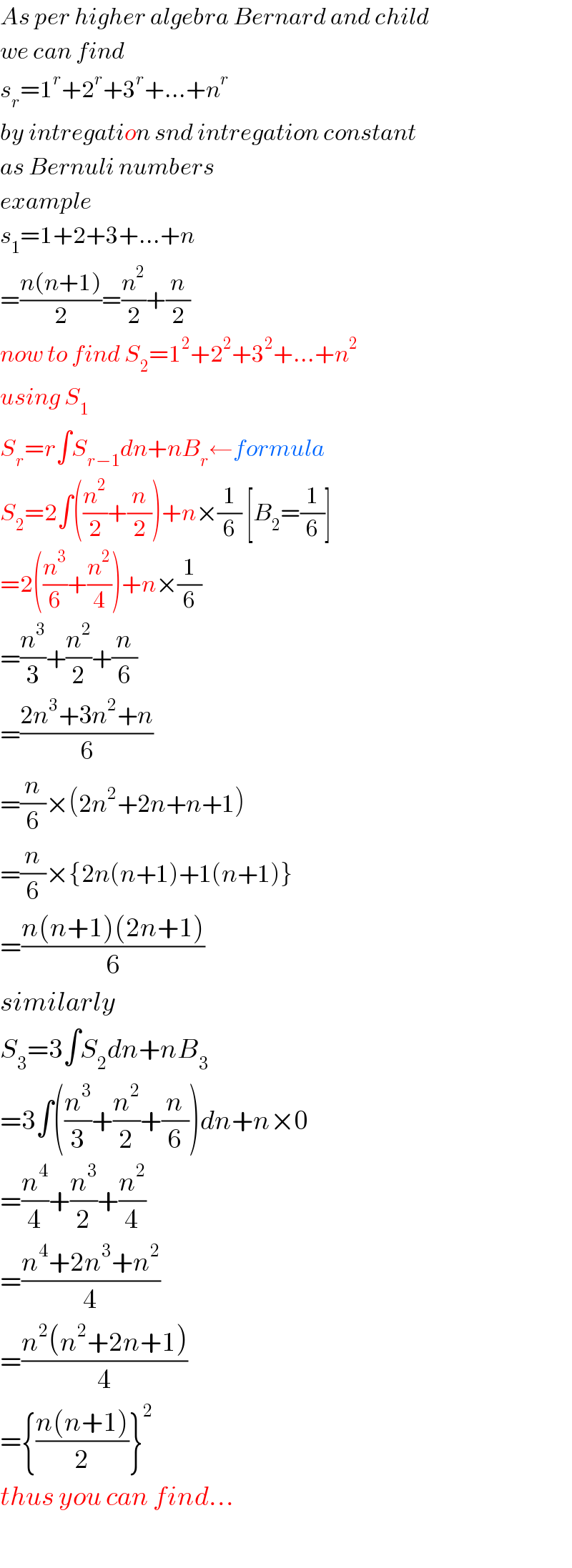 As per higher algebra Bernard and child  we can find   s_r =1^r +2^r +3^r +...+n^r   by intregation snd intregation constant  as Bernuli numbers  example  s_1 =1+2+3+...+n  =((n(n+1))/2)=(n^2 /2)+(n/2)  now to find S_2 =1^2 +2^2 +3^2 +...+n^2   using S_1   S_r =r∫S_(r−1) dn+nB_r ←formula  S_2 =2∫((n^2 /2)+(n/2))+n×(1/6) [B_2 =(1/6)]  =2((n^3 /6)+(n^2 /4))+n×(1/6)  =(n^3 /3)+(n^2 /2)+(n/6)  =((2n^3 +3n^2 +n)/6)  =(n/6)×(2n^2 +2n+n+1)  =(n/6)×{2n(n+1)+1(n+1)}  =((n(n+1)(2n+1))/6)  similarly  S_3 =3∫S_2 dn+nB_3   =3∫((n^3 /3)+(n^2 /2)+(n/6))dn+n×0  =(n^4 /4)+(n^3 /2)+(n^2 /4)  =((n^4 +2n^3 +n^2 )/4)  =((n^2 (n^2 +2n+1))/4)  ={((n(n+1))/2)}^2   thus you can find...    