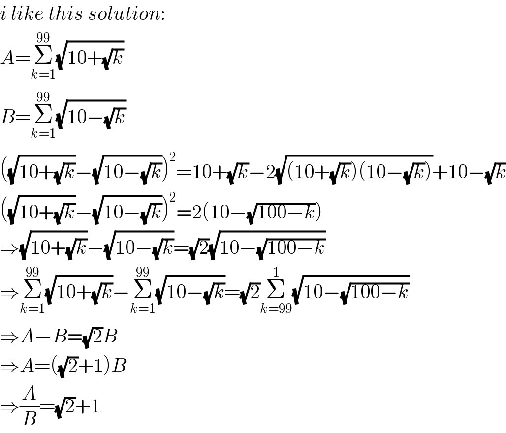 i like this solution:  A=Σ_(k=1) ^(99) (√(10+(√k)))  B=Σ_(k=1) ^(99) (√(10−(√k)))  ((√(10+(√k)))−(√(10−(√k))))^2 =10+(√k)−2(√((10+(√k))(10−(√k))))+10−(√k)  ((√(10+(√k)))−(√(10−(√k))))^2 =2(10−(√(100−k)))  ⇒(√(10+(√k)))−(√(10−(√k)))=(√2)(√(10−(√(100−k))))  ⇒Σ_(k=1) ^(99) (√(10+(√k)))−Σ_(k=1) ^(99) (√(10−(√k)))=(√2)Σ_(k=99) ^1 (√(10−(√(100−k))))  ⇒A−B=(√2)B  ⇒A=((√2)+1)B  ⇒(A/B)=(√2)+1  