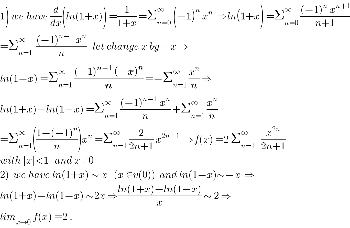 1) we have (d/dx)(ln(1+x)) =(1/(1+x)) =Σ_(n=0) ^∞  (−1)^n  x^n   ⇒ln(1+x) =Σ_(n=0) ^∞  (((−1)^n  x^(n+1) )/(n+1))  =Σ_(n=1) ^∞   (((−1)^(n−1)  x^n )/n)   let change x by −x ⇒  ln(1−x) =Σ_(n=1) ^∞  (((−1)^(n−1)  (−x)^n )/n) =−Σ_(n=1) ^∞  (x^n /n) ⇒  ln(1+x)−ln(1−x) =Σ_(n=1) ^∞  (((−1)^(n−1)  x^n )/n) +Σ_(n=1) ^∞  (x^n /n)  =Σ_(n=1) ^∞ (((1−(−1)^n )/n))x^n  =Σ_(n=1) ^∞  (2/(2n+1)) x^(2n+1)   ⇒f(x) =2 Σ_(n=1) ^∞    (x^(2n) /(2n+1))  with ∣x∣<1   and x≠0  2)  we have ln(1+x) ∼ x   (x ∈v(0))  and ln(1−x)∼−x  ⇒  ln(1+x)−ln(1−x) ∼2x ⇒((ln(1+x)−ln(1−x))/x) ∼ 2 ⇒  lim_(x→0)  f(x) =2 .  