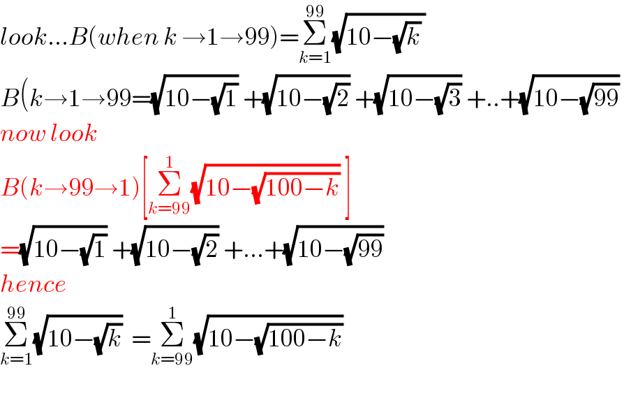 look...B(when k →1→99)=Σ_(k=1) ^(99) (√(10−(√k) ))  B(k→1→99=(√(10−(√1))) +(√(10−(√2))) +(√(10−(√3))) +..+(√(10−(√(99))))   now look  B(k→99→1)[Σ_(k=99) ^1 (√(10−(√(100−k)))) ]  =(√(10−(√1))) +(√(10−(√2))) +...+(√(10−(√(99))))   hence  Σ_(k=1) ^(99) (√(10−(√k)))  =Σ_(k=99) ^1 (√(10−(√(100−k))))     