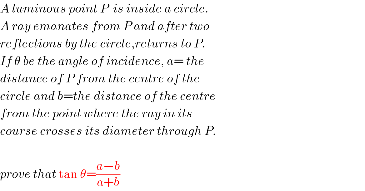 A luminous point P  is inside a circle.  A ray emanates from P and after two  reflections by the circle,returns to P.  If θ be the angle of incidence, a= the  distance of P from the centre of the  circle and b=the distance of the centre  from the point where the ray in its  course crosses its diameter through P.    prove that tan θ=((a−b)/(a+b))  