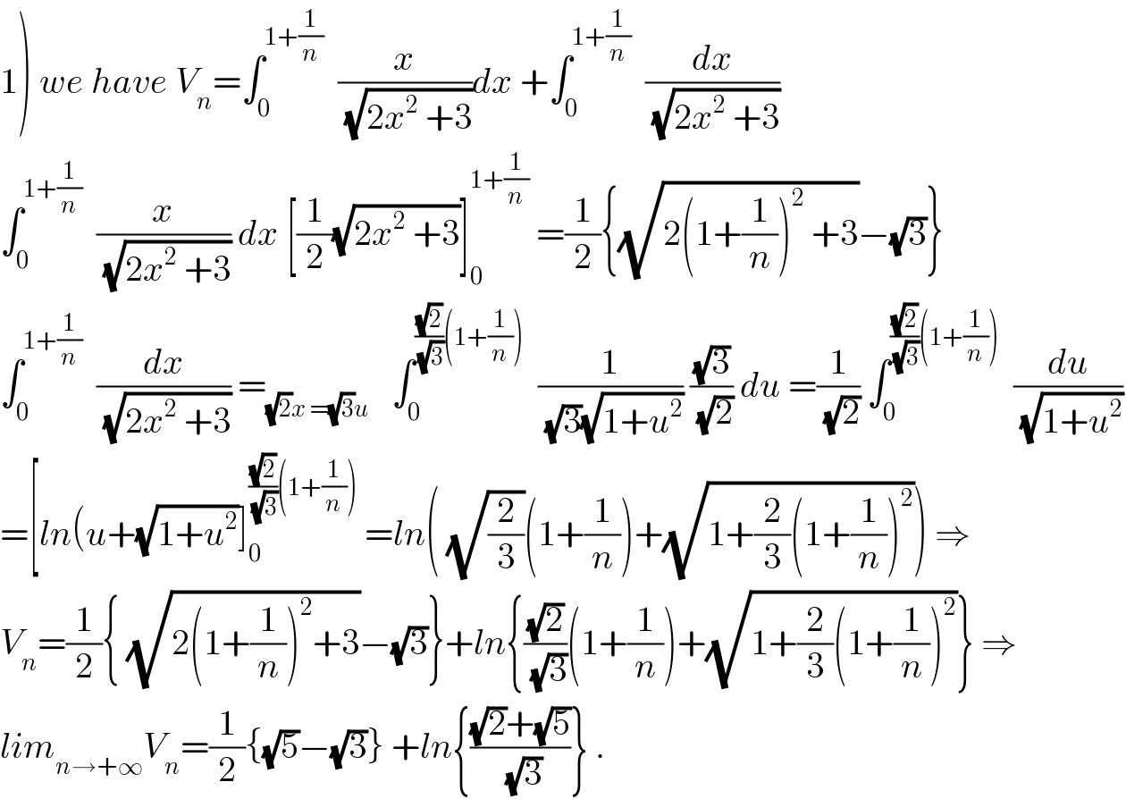1) we have V_n =∫_0 ^(1+(1/n))   (x/(√(2x^2  +3)))dx +∫_0 ^(1+(1/n))   (dx/(√(2x^2  +3)))  ∫_0 ^(1+(1/n))   (x/(√(2x^2  +3))) dx [(1/2)(√(2x^2  +3))]_0 ^(1+(1/n))  =(1/2){(√(2(1+(1/n))^2  +3))−(√3)}  ∫_0 ^(1+(1/n))   (dx/(√(2x^2  +3))) =_((√2)x =(√3)u)    ∫_0 ^(((√2)/(√3))(1+(1/n)))   (1/((√3)(√(1+u^2 )))) ((√3)/(√2)) du =(1/(√2)) ∫_0 ^(((√2)/(√3))(1+(1/n)))   (du/(√(1+u^2 )))  =[ln(u+(√(1+u^2 ))]_0 ^(((√2)/(√3))(1+(1/n)))  =ln( (√(2/3))(1+(1/n))+(√(1+(2/3)(1+(1/n))^2 ))) ⇒  V_n =(1/2){ (√(2(1+(1/n))^2 +3))−(√3)}+ln{((√2)/(√3))(1+(1/n))+(√(1+(2/3)(1+(1/n))^2 ))} ⇒  lim_(n→+∞) V_n =(1/2){(√5)−(√3)} +ln{(((√2)+(√5))/(√3))} .  