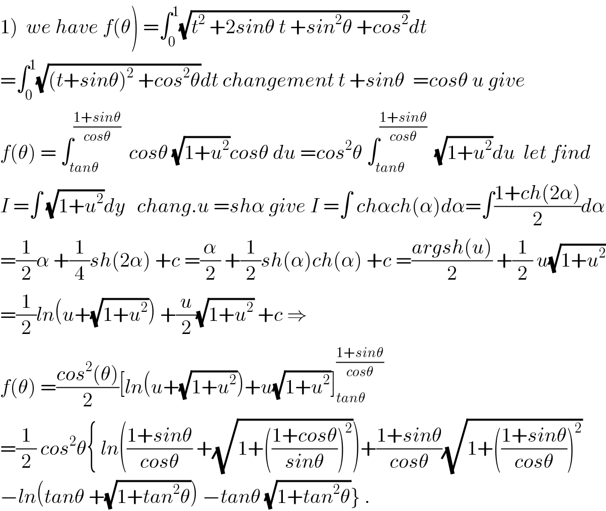 1)  we have f(θ) =∫_0 ^1 (√(t^2  +2sinθ t +sin^2 θ +cos^2 ))dt  =∫_0 ^1 (√((t+sinθ)^2  +cos^2 θ))dt changement t +sinθ  =cosθ u give  f(θ) = ∫_(tanθ) ^((1+sinθ)/(cosθ))   cosθ (√(1+u^2 ))cosθ du =cos^2 θ ∫_(tanθ) ^((1+sinθ)/(cosθ))   (√(1+u^2 ))du  let find  I =∫ (√(1+u^2 ))dy   chang.u =shα give I =∫ chαch(α)dα=∫((1+ch(2α))/2)dα  =(1/2)α +(1/4)sh(2α) +c =(α/2) +(1/2)sh(α)ch(α) +c =((argsh(u))/2) +(1/2) u(√(1+u^2 ))  =(1/2)ln(u+(√(1+u^2 ))) +(u/2)(√(1+u^2 )) +c ⇒  f(θ) =((cos^2 (θ))/2)[ln(u+(√(1+u^2 )))+u(√(1+u^2 ))]_(tanθ) ^((1+sinθ)/(cosθ))   =(1/2) cos^2 θ{ ln(((1+sinθ)/(cosθ)) +(√(1+(((1+cosθ)/(sinθ)))^2 )))+((1+sinθ)/(cosθ))(√(1+(((1+sinθ)/(cosθ)))^2 ))  −ln(tanθ +(√(1+tan^2 θ))) −tanθ (√(1+tan^2 θ))} .  