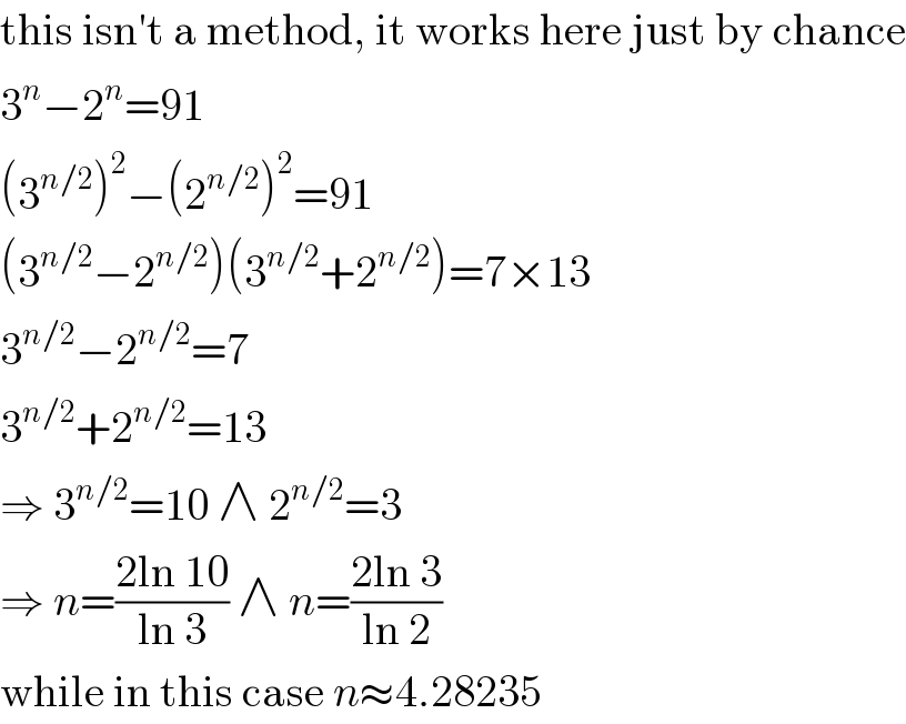 this isn′t a method, it works here just by chance  3^n −2^n =91  (3^(n/2) )^2 −(2^(n/2) )^2 =91  (3^(n/2) −2^(n/2) )(3^(n/2) +2^(n/2) )=7×13  3^(n/2) −2^(n/2) =7  3^(n/2) +2^(n/2) =13  ⇒ 3^(n/2) =10 ∧ 2^(n/2) =3  ⇒ n=((2ln 10)/(ln 3)) ∧ n=((2ln 3)/(ln 2))  while in this case n≈4.28235  