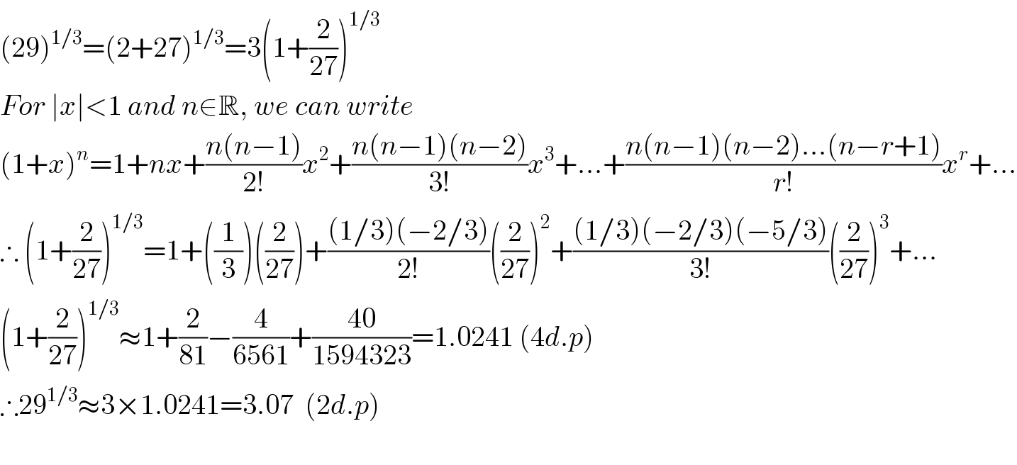 (29)^(1/3) =(2+27)^(1/3) =3(1+(2/(27)))^(1/3)   For ∣x∣<1 and n∈R, we can write  (1+x)^n =1+nx+((n(n−1))/(2!))x^2 +((n(n−1)(n−2))/(3!))x^3 +...+((n(n−1)(n−2)...(n−r+1))/(r!))x^r +...  ∴ (1+(2/(27)))^(1/3) =1+((1/3))((2/(27)))+(((1/3)(−2/3))/(2!))((2/(27)))^2 +(((1/3)(−2/3)(−5/3))/(3!))((2/(27)))^3 +...  (1+(2/(27)))^(1/3) ≈1+(2/(81))−(4/(6561))+((40)/(1594323))=1.0241 (4d.p)  ∴29^(1/3) ≈3×1.0241=3.07  (2d.p)    