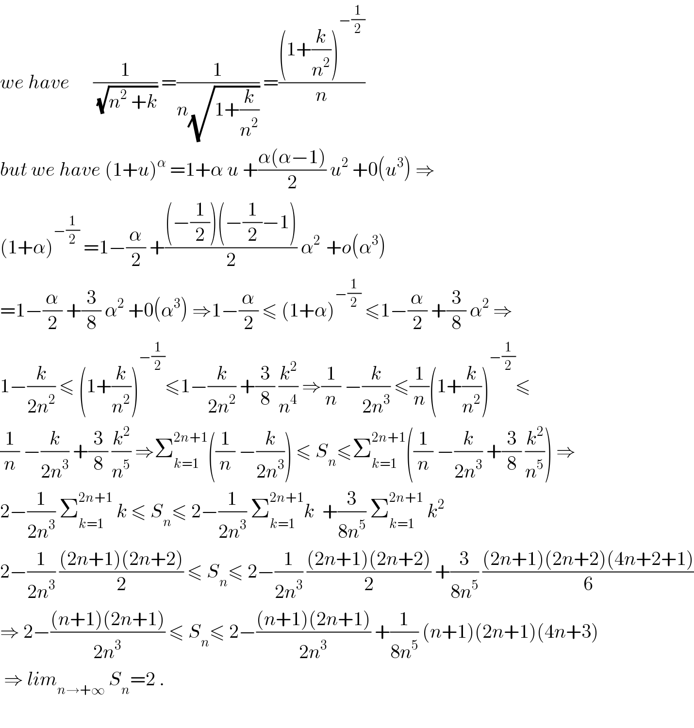 we have      (1/(√(n^2  +k))) =(1/(n(√(1+(k/n^2 ))))) =(((1+(k/n^2 ))^(−(1/2)) )/n)  but we have (1+u)^α  =1+α u +((α(α−1))/2) u^2  +0(u^3 ) ⇒  (1+α)^(−(1/2))  =1−(α/2) +(((−(1/2))(−(1/2)−1))/2) α^(2 )  +o(α^3 )  =1−(α/2) +(3/8) α^2  +0(α^3 ) ⇒1−(α/2) ≤ (1+α)^(−(1/2))  ≤1−(α/2) +(3/8) α^2  ⇒  1−(k/(2n^2 )) ≤ (1+(k/n^2 ))^(−(1/2)) ≤1−(k/(2n^2 )) +(3/8) (k^2 /n^4 ) ⇒(1/n) −(k/(2n^3 )) ≤(1/n)(1+(k/n^2 ))^(−(1/2)) ≤  (1/n) −(k/(2n^3 )) +(3/8) (k^2 /n^5 ) ⇒Σ_(k=1) ^(2n+1) ((1/n) −(k/(2n^3 ))) ≤ S_n ≤Σ_(k=1) ^(2n+1) ((1/n) −(k/(2n^3 )) +(3/8) (k^2 /n^5 )) ⇒  2−(1/(2n^3 )) Σ_(k=1) ^(2n+1)  k ≤ S_n ≤ 2−(1/(2n^3 )) Σ_(k=1) ^(2n+1) k  +(3/(8n^5 )) Σ_(k=1) ^(2n+1)  k^2   2−(1/(2n^3 )) (((2n+1)(2n+2))/2) ≤ S_n ≤ 2−(1/(2n^3 )) (((2n+1)(2n+2))/2) +(3/(8n^5 )) (((2n+1)(2n+2)(4n+2+1))/6)  ⇒ 2−(((n+1)(2n+1))/(2n^3 )) ≤ S_n ≤ 2−(((n+1)(2n+1))/(2n^3 )) +(1/(8n^5 )) (n+1)(2n+1)(4n+3)   ⇒ lim_(n→+∞)  S_n =2 .    