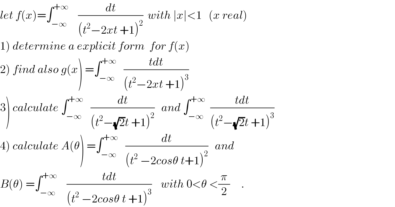 let f(x)=∫_(−∞) ^(+∞)     (dt/((t^2 −2xt +1)^2 ))  with ∣x∣<1   (x real)  1) determine a explicit form  for f(x)  2) find also g(x) =∫_(−∞) ^(+∞)    ((tdt)/((t^2 −2xt +1)^3 ))  3) calculate ∫_(−∞) ^(+∞)    (dt/((t^2 −(√2)t +1)^2 ))   and ∫_(−∞) ^(+∞)   ((tdt)/((t^2 −(√2)t +1)^3 ))  4) calculate A(θ) =∫_(−∞) ^(+∞)    (dt/((t^2  −2cosθ t+1)^2 ))   and   B(θ) =∫_(−∞) ^(+∞)     ((tdt)/((t^2  −2cosθ t +1)^3 ))    with 0<θ <(π/2)     .  