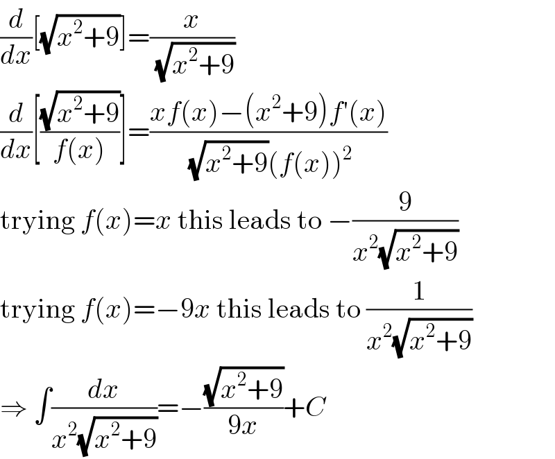 (d/dx)[(√(x^2 +9))]=(x/(√(x^2 +9)))  (d/dx)[((√(x^2 +9))/(f(x)))]=((xf(x)−(x^2 +9)f′(x))/((√(x^2 +9))(f(x))^2 ))  trying f(x)=x this leads to −(9/(x^2 (√(x^2 +9))))  trying f(x)=−9x this leads to (1/(x^2 (√(x^2 +9))))  ⇒ ∫(dx/(x^2 (√(x^2 +9))))=−((√(x^2 +9))/(9x))+C  