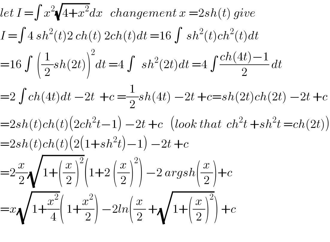 let I =∫ x^2 (√(4+x^2 ))dx   changement x =2sh(t) give  I =∫ 4 sh^2 (t)2 ch(t) 2ch(t)dt =16 ∫  sh^2 (t)ch^2 (t)dt  =16 ∫  ((1/2)sh(2t))^2 dt =4 ∫   sh^2 (2t)dt =4 ∫ ((ch(4t)−1)/2) dt  =2 ∫ ch(4t)dt −2t  +c =(1/2)sh(4t) −2t +c=sh(2t)ch(2t) −2t +c  =2sh(t)ch(t)(2ch^2 t−1) −2t +c   (look that  ch^2 t +sh^2 t =ch(2t))  =2sh(t)ch(t)(2(1+sh^2 t)−1) −2t +c   =2(x/2)(√(1+((x/2))^2 ))(1+2 ((x/2))^2 ) −2 argsh((x/2))+c  =x(√(1+(x^2 /4)))( 1+(x^2 /2)) −2ln((x/2) +(√(1+((x/2))^2 ))) +c    