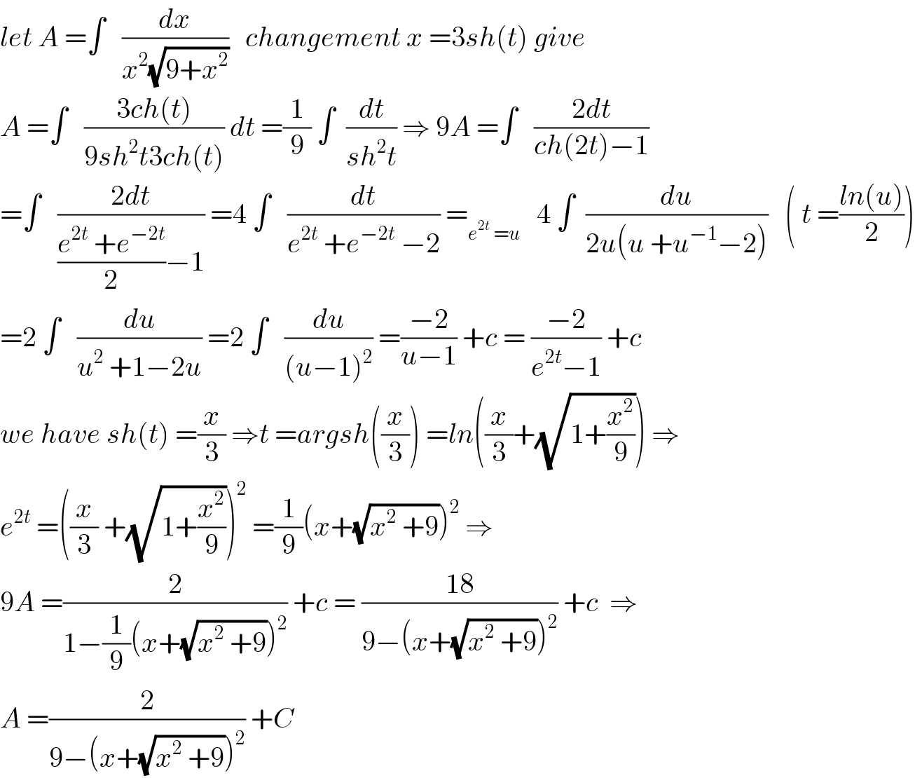 let A =∫   (dx/(x^2 (√(9+x^2 ))))   changement x =3sh(t) give   A =∫   ((3ch(t))/(9sh^2 t3ch(t))) dt =(1/9) ∫  (dt/(sh^2 t)) ⇒ 9A =∫   ((2dt)/(ch(2t)−1))  =∫   ((2dt)/(((e^(2t)  +e^(−2t) )/2)−1)) =4 ∫   (dt/(e^(2t)  +e^(−2t)  −2)) =_(e^(2t)  =u)    4 ∫  (du/(2u(u +u^(−1) −2)))   ( t =((ln(u))/2))  =2 ∫   (du/(u^2  +1−2u)) =2 ∫   (du/((u−1)^2 )) =((−2)/(u−1)) +c = ((−2)/(e^(2t) −1)) +c  we have sh(t) =(x/3) ⇒t =argsh((x/3)) =ln((x/3)+(√(1+(x^2 /9)))) ⇒  e^(2t)  =((x/3) +(√(1+(x^2 /9))))^2  =(1/9)(x+(√(x^2  +9)))^2  ⇒  9A =(2/(1−(1/9)(x+(√(x^2  +9)))^2 )) +c = ((18)/(9−(x+(√(x^2  +9)))^2 )) +c  ⇒  A =(2/(9−(x+(√(x^2  +9)))^2 )) +C  