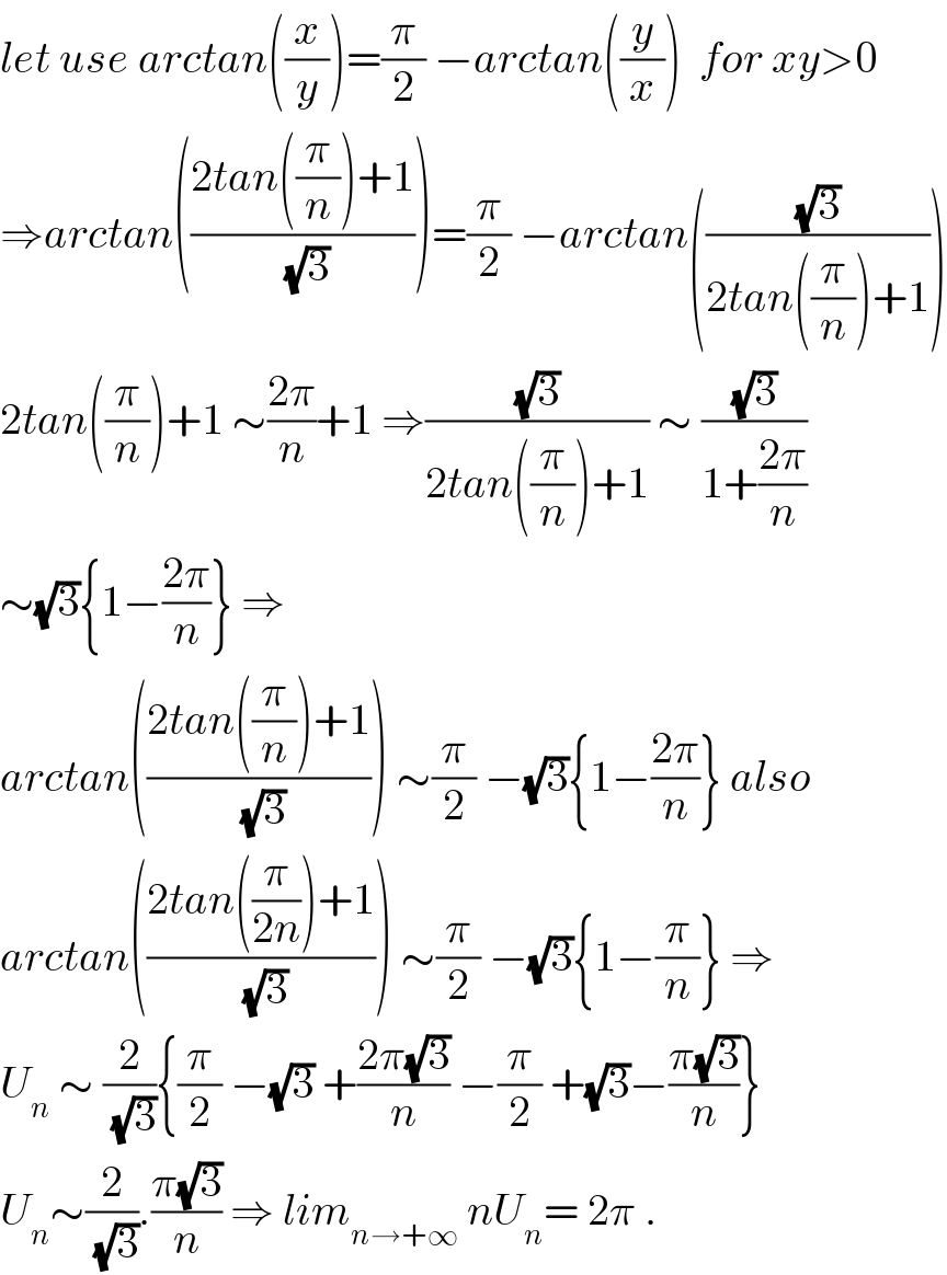 let use arctan((x/y))=(π/2) −arctan((y/x))  for xy>0  ⇒arctan(((2tan((π/n))+1)/(√3)))=(π/2) −arctan(((√3)/(2tan((π/n))+1)))  2tan((π/n))+1 ∼((2π)/n)+1 ⇒((√3)/(2tan((π/n))+1)) ∼ ((√3)/(1+((2π)/n)))  ∼(√3){1−((2π)/n)} ⇒  arctan(((2tan((π/n))+1)/(√3))) ∼(π/2) −(√3){1−((2π)/n)} also  arctan(((2tan((π/(2n)))+1)/(√3))) ∼(π/2) −(√3){1−(π/n)} ⇒  U_n  ∼ (2/(√3)){(π/2) −(√3) +((2π(√3))/n) −(π/2) +(√3)−((π(√3))/n)}  U_n ∼(2/(√3)).((π(√3))/n) ⇒ lim_(n→+∞)  nU_n = 2π .  