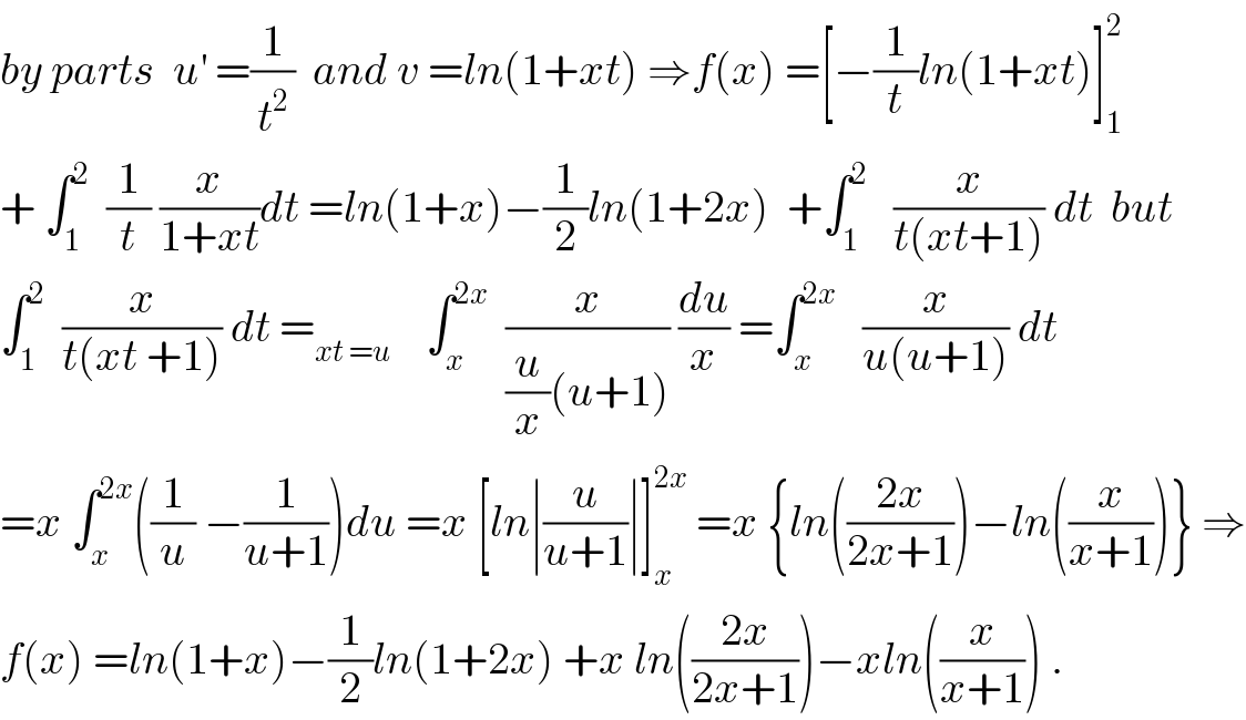 by parts  u^′  =(1/t^2 )  and v =ln(1+xt) ⇒f(x) =[−(1/t)ln(1+xt)]_1 ^2   + ∫_1 ^2   (1/t) (x/(1+xt))dt =ln(1+x)−(1/2)ln(1+2x)  +∫_1 ^2    (x/(t(xt+1))) dt  but  ∫_1 ^2   (x/(t(xt +1))) dt =_(xt =u)     ∫_x ^(2x)   (x/((u/x)(u+1))) (du/x) =∫_x ^(2x)    (x/(u(u+1))) dt  =x ∫_x ^(2x) ((1/u) −(1/(u+1)))du =x [ln∣(u/(u+1))∣]_x ^(2x)  =x {ln(((2x)/(2x+1)))−ln((x/(x+1)))} ⇒  f(x) =ln(1+x)−(1/2)ln(1+2x) +x ln(((2x)/(2x+1)))−xln((x/(x+1))) .  