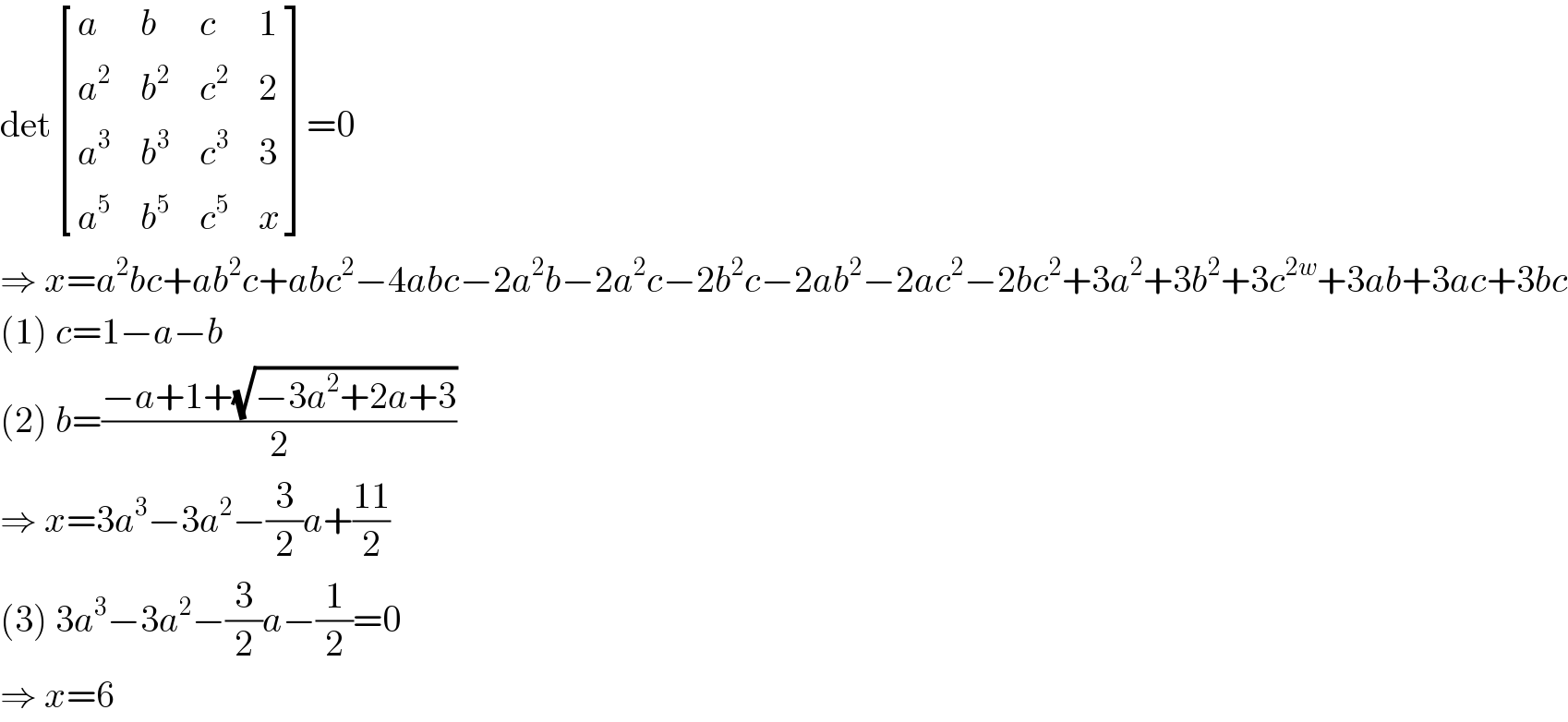 det [(a,b,c,1),(a^2 ,b^2 ,c^2 ,2),(a^3 ,b^3 ,c^3 ,3),(a^5 ,b^5 ,c^5 ,x) ]=0  ⇒ x=a^2 bc+ab^2 c+abc^2 −4abc−2a^2 b−2a^2 c−2b^2 c−2ab^2 −2ac^2 −2bc^2 +3a^2 +3b^2 +3c^(2w) +3ab+3ac+3bc  (1) c=1−a−b  (2) b=((−a+1+(√(−3a^2 +2a+3)))/2)  ⇒ x=3a^3 −3a^2 −(3/2)a+((11)/2)  (3) 3a^3 −3a^2 −(3/2)a−(1/2)=0  ⇒ x=6  
