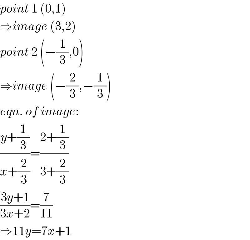point 1 (0,1)  ⇒image (3,2)  point 2 (−(1/3),0)  ⇒image (−(2/3),−(1/3))  eqn. of image:  ((y+(1/3))/(x+(2/3)))=((2+(1/3))/(3+(2/3)))  ((3y+1)/(3x+2))=(7/(11))  ⇒11y=7x+1  